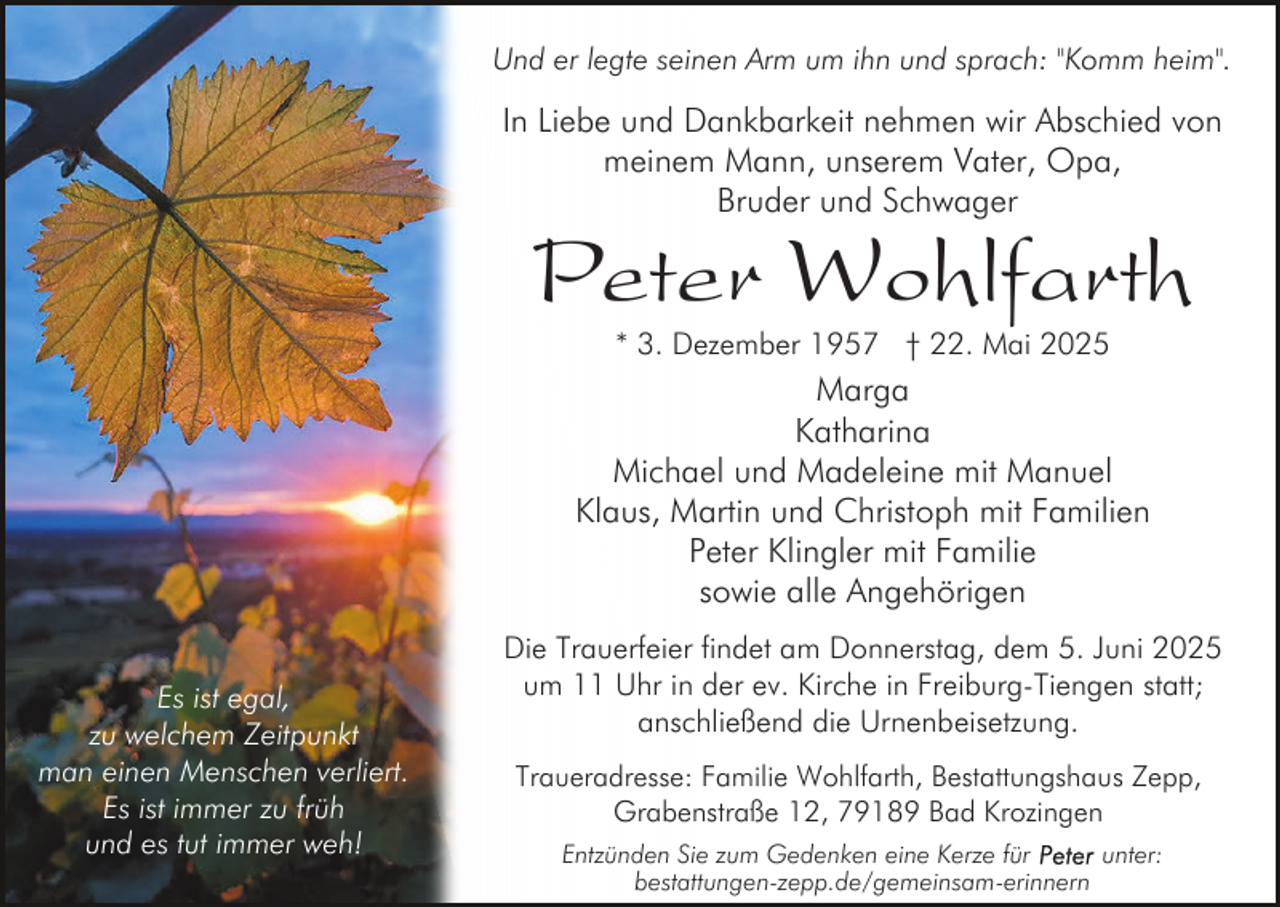 <p>Und er legte seinen Arm um ihn und sprach: "Komm heim".</p><p>In Liebe und Dankbarkeit nehmen wir Abschied von<br />meinem Mann, unserem Vater, Opa,<br />Bruder und Schwager</p><p>Peter Wohlfarth<br />* 3. Dezember 1957 † 22. Mai 2025</p><p>Marga<br />Katharina<br />Michael und Madeleine mit Manuel<br />Klaus, Martin und Christoph mit Familien<br />Peter Klingler mit Familie<br />sowie alle Angehörigen<br />Es ist egal,<br />zu welchem Zeitpunkt<br />man einen Menschen verliert.<br />Es ist immer zu früh<br />und es tut immer weh!</p><p>Die Trauerfeier findet am Donnerstag, dem 5. Juni 2025<br />um 11 Uhr in der ev. Kirche in Freiburg-Tiengen statt;<br />anschließend die Urnenbeisetzung.<br />Traueradresse: Familie Wohlfarth, Bestattungshaus Zepp,<br />Grabenstraße 12, 79189 Bad Krozingen<br />Entzünden Sie zum Gedenken eine Kerze für<br />unter:<br />bestattungen-zepp.de/gemeinsam-erinnern</p>