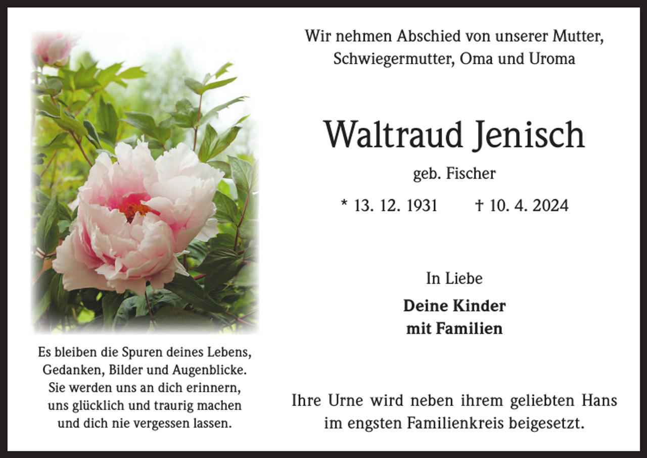 <p>Wir nehmen Abschied von unserer Mutter,<br />Schwiegermutter, Oma und Uroma</p><p>Waltraud Jenisch<br />geb. Fischer<br />* 13. 12. 1931 † 10. 4. 2024</p><p>In Liebe<br />Deine Kinder<br />mit Familien<br />Es bleiben die Spuren deines Lebens,<br />Gedanken, Bilder und Augenblicke.<br />Sie werden uns an dich erinnern,<br />uns glücklich und traurig machen<br />und dich nie vergessen lassen.</p><p>Ihre Urne wird neben ihrem geliebten Hans<br />im engsten Familienkreis beigesetzt.</p>