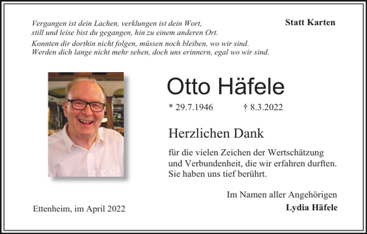 <p>Vergangen ist dein Lachen, verklungen ist dein Wort,<br />still und leise bist du gegangen, hin zu einem anderen Ort.<br />Konnten dir dorthin nicht folgen, müssen noch bleiben, wo wir sind.<br />Werden dich lange nicht mehr sehen, doch uns erinnern, egal wo wir sind.</p><p>Statt Karten</p><p>Otto Häfele<br />* 29.7.1946</p><p>† 8.3.2022</p><p>Herzlichen Dank<br />für die vielen Zeichen der Wertschätzung<br />und Verbundenheit, die wir erfahren durften.<br />Sie haben uns tief berührt.</p><p>Ettenheim, im April 2022</p><p>Im Namen aller Angehörigen<br />Lydia Häfele</p>