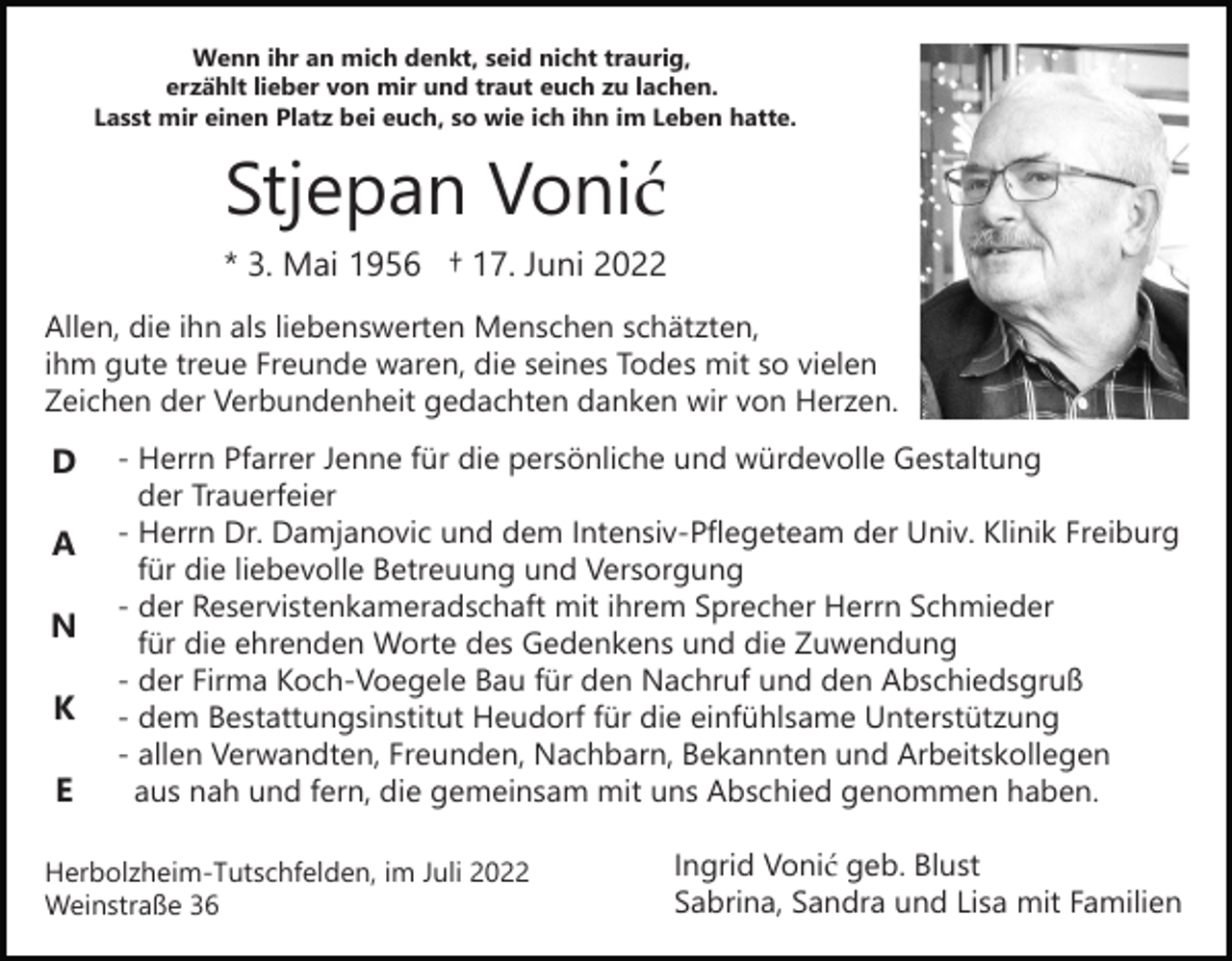 <p>Wenn ihr an mich denkt, seid nicht traurig,<br />erzählt lieber von mir und traut euch zu lachen.<br />Lasst mir einen Platz bei euch, so wie ich ihn im Leben hatte.</p><p>Stjepan Vonić<br />* 3. Mai 1956 † 17. Juni 2022<br />Allen, die ihn als liebenswerten Menschen schätzten,<br />ihm gute treue Freunde waren, die seines Todes mit so vielen<br />Zeichen der Verbundenheit gedachten danken wir von Herzen.</p><p>D<br />A<br />N<br />K<br />E</p><p>- Herrn Pfarrer Jenne für die persönliche und würdevolle Gestaltung<br />der Trauerfeier<br />- Herrn Dr. Damjanovic und dem Intensiv-Pflegeteam der Univ. Klinik Freiburg<br />für die liebevolle Betreuung und Versorgung<br />- der Reservistenkameradschaft mit ihrem Sprecher Herrn Schmieder<br />für die ehrenden Worte des Gedenkens und die Zuwendung<br />- der Firma Koch-Voegele Bau für den Nachruf und den Abschiedsgruß<br />- dem Bestattungsinstitut Heudorf für die einfühlsame Unterstützung<br />- allen Verwandten, Freunden, Nachbarn, Bekannten und Arbeitskollegen<br />aus nah und fern, die gemeinsam mit uns Abschied genommen haben.</p><p>Herbolzheim-Tutschfelden, im Juli 2022<br />Weinstraße 36</p><p>Ingrid Vonić geb. Blust<br />Sabrina, Sandra und Lisa mit Familien</p>