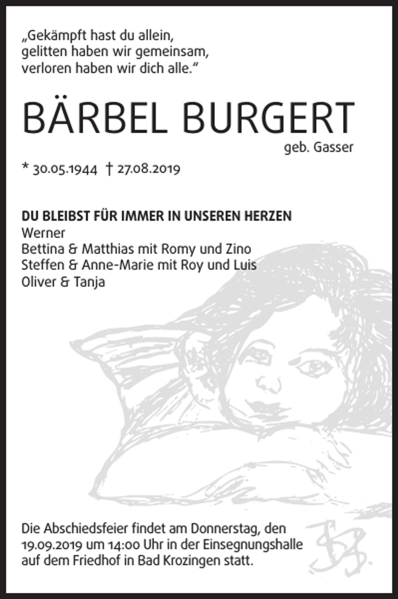 <p>„Gekämpft hast du allein,<br />gelitten haben wir gemeinsam,<br />verloren haben wir dich alle.“</p><p>BÄRBEL BURGERT<br />geb. Gasser</p><p>* 30.05.1944 † 27.08.2019<br />DU BLEIBST FÜR IMMER IN UNSEREN HERZEN<br />Werner<br />Bettina &amp; Matthias mit Romy und Zino<br />Steffen &amp; Anne-Marie mit Roy und Luis<br />Oliver &amp; Tanja</p><p>Die Abschiedsfeier findet am Donnerstag, den<br />19.09.2019 um 14:00 Uhr in der Einsegnungshalle<br />auf dem Friedhof in Bad Krozingen statt.</p>