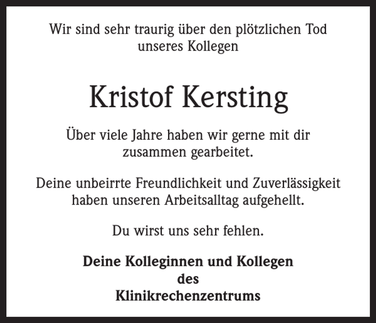 <p>Wir sind sehr traurig über den plötzlichen Tod<br />unseres Kollegen</p><p>Kristof Kersting<br />Über viele Jahre haben wir gerne mit dir<br />zusammen gearbeitet.<br />Deine unbeirrte Freundlichkeit und Zuverlässigkeit<br />haben unseren Arbeitsalltag aufgehellt.<br />Du wirst uns sehr fehlen.<br />Deine Kolleginnen und Kollegen<br />des<br />Klinikrechenzentrums</p>