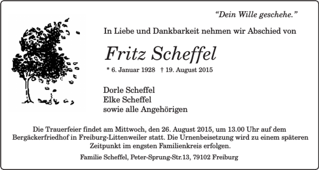 <p>“Dein Wille geschehe.”<br />In Liebe und Dankbarkeit nehmen wir Abschied von</p><p>Fritz Scheffel<br />* 6. Januar 1928 † 19. August 2015</p><p>Dorle Scheffel<br />Elke Scheffel<br />sowie alle Angehörigen<br />Die Trauerfeier findet am Mittwoch, den 26. August 2015, um 13.00 Uhr auf dem<br />Bergäckerfriedhof in Freiburg-Littenweiler statt. Die Urnenbeisetzung wird zu einem späteren<br />Zeitpunkt im engsten Familienkreis erfolgen.<br />Familie Scheffel, Peter-Sprung-Str.13, 79102 Freiburg</p>