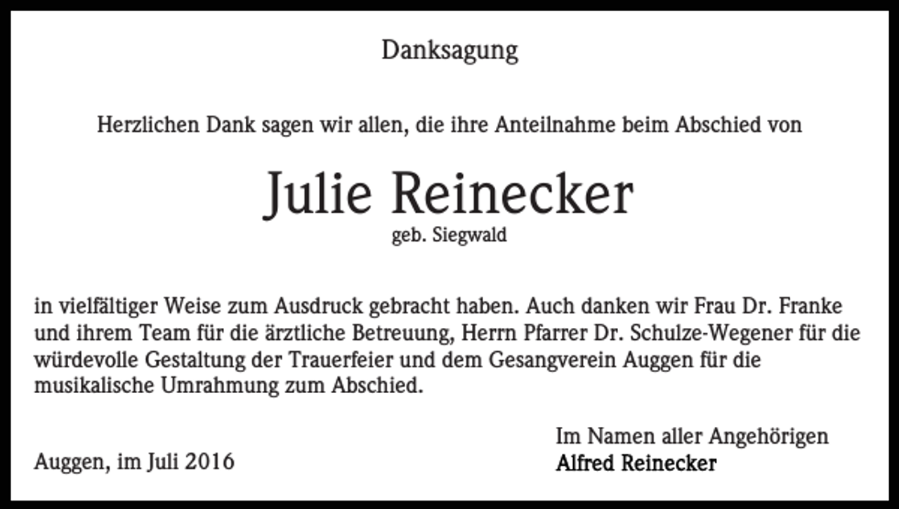 <p>Danksagung<br />Herzlichen Dank sagen wir allen, die ihre Anteilnahme beim Abschied von</p><p>Julie Reinecker<br />geb. Siegwald</p><p>in vielfältiger Weise zum Ausdruck gebracht haben. Auch danken wir Frau Dr. Franke<br />und ihrem Team für die ärztliche Betreuung, Herrn Pfarrer Dr. Schulze-Wegener für die<br />würdevolle Gestaltung der Trauerfeier und dem Gesangverein Auggen für die<br />musikalische Umrahmung zum Abschied.<br />Im Namen aller Angehörigen<br />Auggen, im Juli 2016</p>