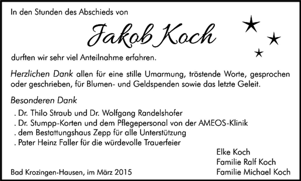 <p>In den Stunden des Abschieds von</p><p>Jakob Koch</p><p>durften wir sehr viel Anteilnahme erfahren.</p><p>Herzlichen Dank allen für eine stille Umarmung, tröstende Worte, gesprochen<br />oder geschrieben, für Blumen- und Geldspenden sowie das letzte Geleit.<br />Besonderen Dank<br />. Dr. Thilo Straub und Dr. Wolfgang Randelshofer<br />. Dr. Stumpp-Korten und dem Pflegepersonal von der AMEOS-Klinik<br />. dem Bestattungshaus Zepp für alle Unterstützung<br />. Pater Heinz Faller für die würdevolle Trauerfeier<br />Elke Koch<br />Familie Ralf Koch<br />Familie Michael Koch<br />Bad Krozingen-Hausen, im März 2015</p>