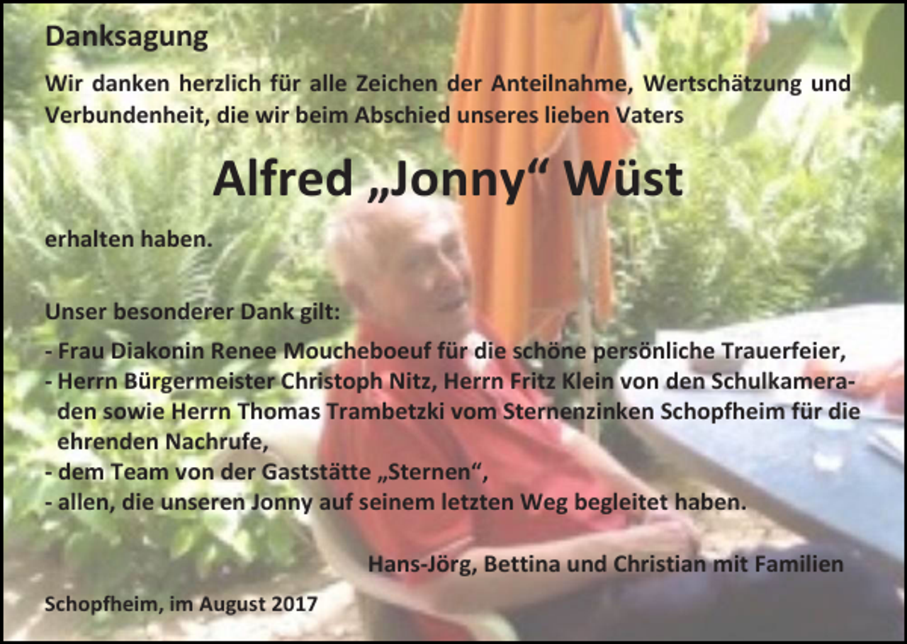<p>Danksagung<br />Wir danken herzlich für alle Zeichen der Anteilnahme, Wertschätzung und<br />Verbundenheit, die wir beim Abschied unseres lieben Vaters</p><p>Alfred „Jonny“ Wüst<br />erhalten haben.<br />Unser besonderer Dank gilt:<br />- Frau Diakonin Renee Moucheboeuf für die schöne persönliche Trauerfeier,<br />- Herrn Bürgermeister Christoph Nitz, Herrn Fritz Klein von den Schulkameraden sowie Herrn Thomas Trambetzki vom Sternenzinken Schopfheim für die<br />ehrenden Nachrufe,<br />- dem Team von der Gaststätte „Sternen“,<br />- allen, die unseren Jonny auf seinem letzten Weg begleitet haben.<br />Hans-Jörg, Bettina und Christian mit Familien<br />Schopfheim, im August 2017</p>