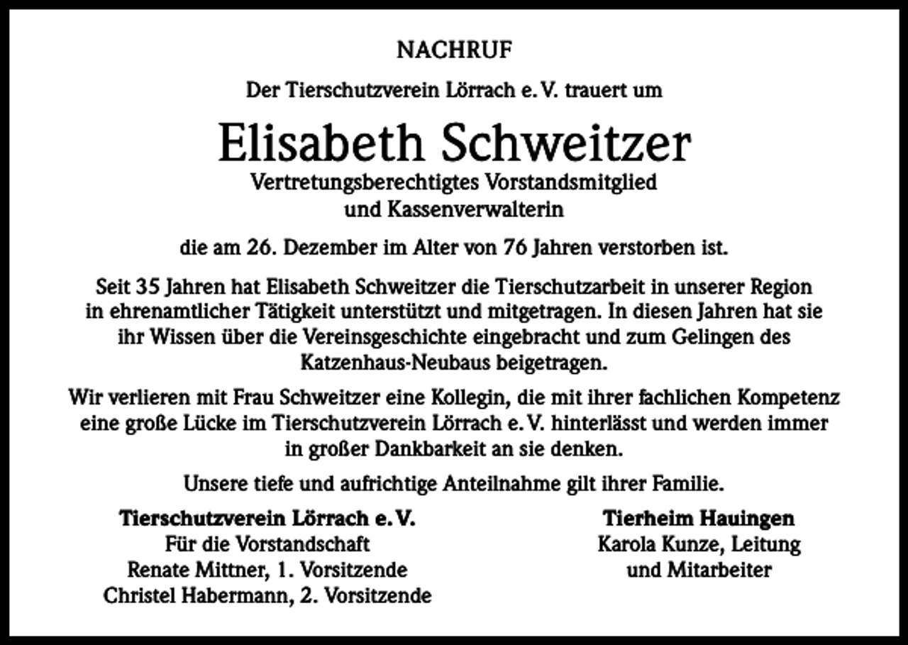 <p>NACHRUF<br />Der Tierschutzverein Lörrach e. V. trauert um</p><p>Elisabeth Schweitzer<br />Vertretungsberechtigtes Vorstandsmitglied<br />und Kassenverwalterin</p><p>die am 26. Dezember im Alter von 76 Jahren verstorben ist.<br />Seit 35 Jahren hat Elisabeth Schweitzer die Tierschutzarbeit in unserer Region<br />in ehrenamtlicher Tätigkeit unterstützt und mitgetragen. In diesen Jahren hat sie<br />ihr Wissen über die Vereinsgeschichte eingebracht und zum Gelingen des<br />Katzenhaus-Neubaus beigetragen.<br />Wir verlieren mit Frau Schweitzer eine Kollegin, die mit ihrer fachlichen Kompetenz<br />eine große Lücke im Tierschutzverein Lörrach e. V. hinterlässt und werden immer<br />in großer Dankbarkeit an sie denken.<br />Unsere tiefe und aufrichtige Anteilnahme gilt ihrer Familie.</p><p>Tierschutzverein Lörrach e. V.<br />Für die Vorstandschaft<br />Renate Mittner, 1. Vorsitzende<br />Christel Habermann, 2. Vorsitzende</p><p>Tierheim Hauingen<br />Karola Kunze, Leitung<br />und Mitarbeiter</p>
