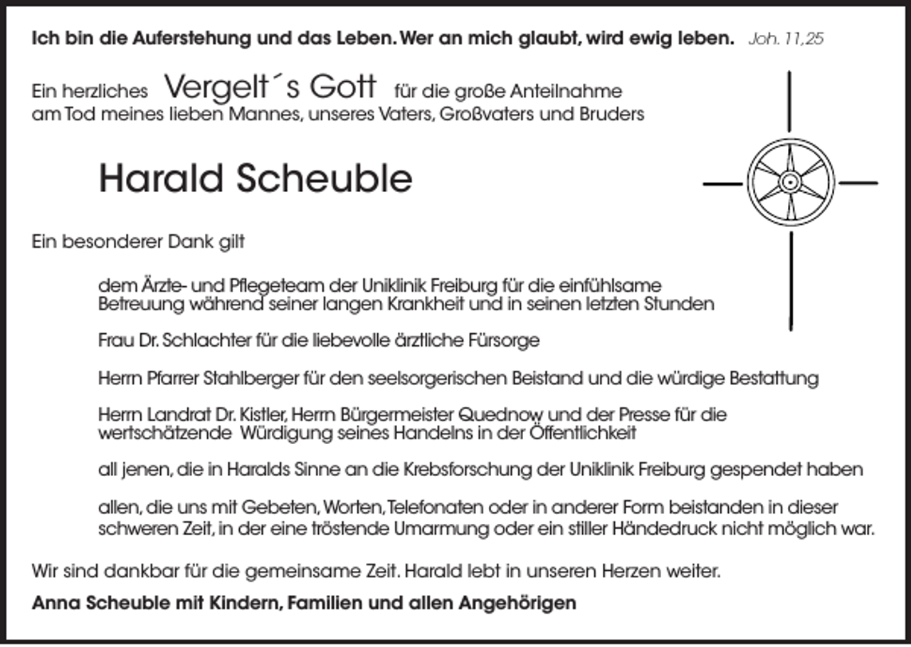 <p>Ich bin die Auferstehung und das Leben. Wer an mich glaubt, wird ewig leben. Joh. 11,25</p><p>Vergelt´s Gott</p><p>Ein herzliches<br />für die große Anteilnahme<br />am Tod meines lieben Mannes, unseres Vaters, Großvaters und Bruders</p><p>Harald Scheuble<br />Ein besonderer Dank gilt<br />dem Ärzte- und Pflegeteam der Uniklinik Freiburg für die einfühlsame<br />Betreuung während seiner langen Krankheit und in seinen letzten Stunden<br />Frau Dr. Schlachter für die liebevolle ärztliche Fürsorge<br />Herrn Pfarrer Stahlberger für den seelsorgerischen Beistand und die würdige Bestattung<br />Herrn Landrat Dr. Kistler, Herrn Bürgermeister Quednow und der Presse für die<br />wertschätzende Würdigung seines Handelns in der Öffentlichkeit<br />all jenen, die in Haralds Sinne an die Krebsforschung der Uniklinik Freiburg gespendet haben<br />allen, die uns mit Gebeten, Worten,Telefonaten oder in anderer Form beistanden in dieser<br />schweren Zeit, in der eine tröstende Umarmung oder ein stiller Händedruck nicht möglich war.<br />Wir sind dankbar für die gemeinsame Zeit. Harald lebt in unseren Herzen weiter.<br />Anna Scheuble mit Kindern, Familien und allen Angehörigen</p>