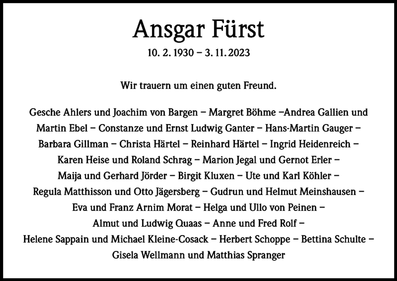 <p>Ansgar Fürst<br />10. 2. 1930 – 3. 11. 2023<br />Wir trauern um einen guten Freund.<br />Gesche Ahlers und Joachim von Bargen – Margret Böhme –Andrea Gallien und<br />Martin Ebel – Constanze und Ernst Ludwig Ganter – Hans-Martin Gauger –<br />Barbara Gillman – Christa Härtel – Reinhard Härtel – Ingrid Heidenreich –<br />Karen Heise und Roland Schrag – Marion Jegal und Gernot Erler –<br />Maija und Gerhard Jörder – Birgit Kluxen – Ute und Karl Köhler –<br />Regula Matthisson und Otto Jägersberg – Gudrun und Helmut Meinshausen –<br />Eva und Franz Arnim Morat – Helga und Ullo von Peinen –<br />Almut und Ludwig Quaas – Anne und Fred Rolf –<br />Helene Sappain und Michael Kleine-Cosack – Herbert Schoppe – Bettina Schulte –<br />Gisela Wellmann und Matthias Spranger</p>