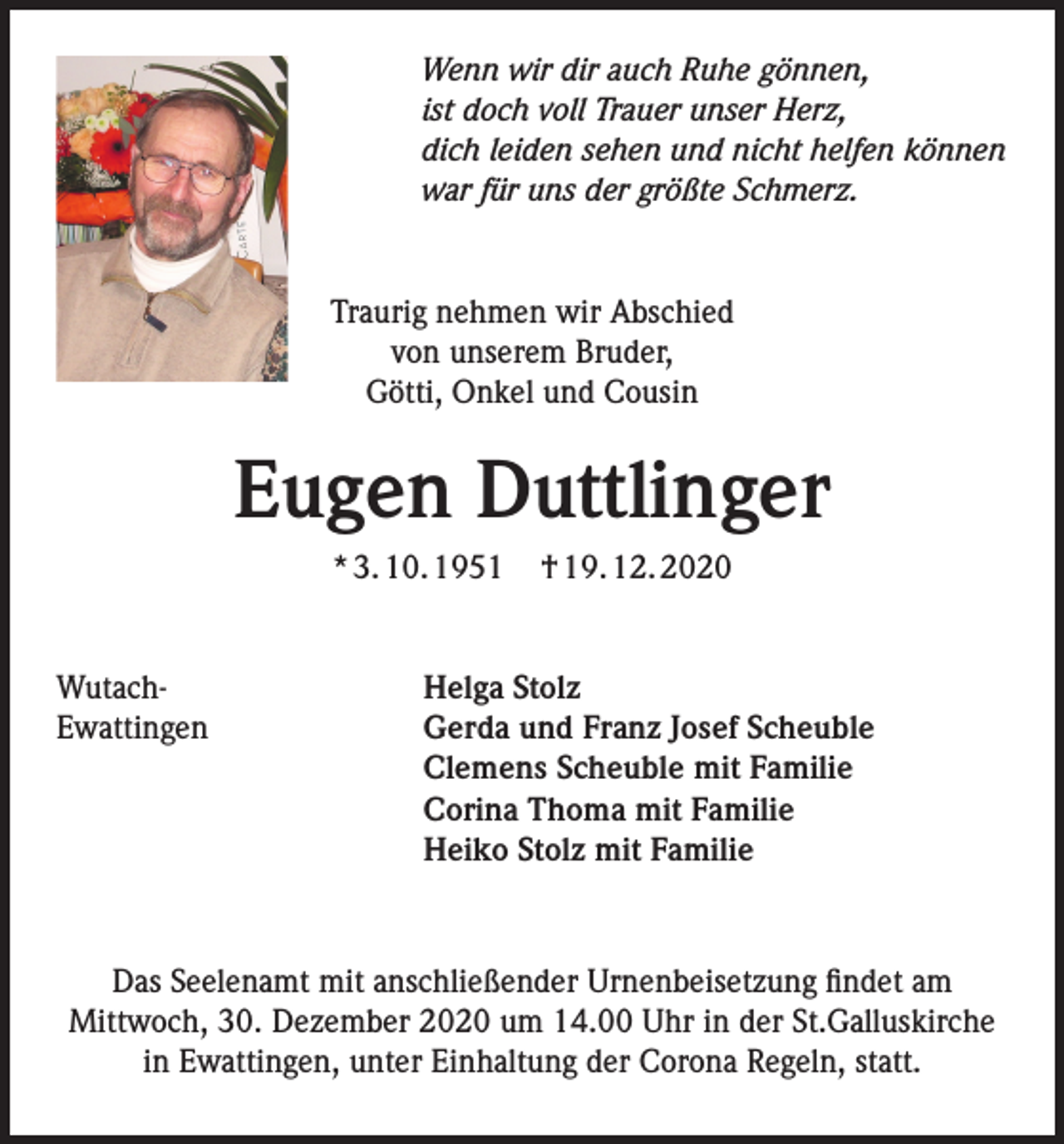 <p>Wenn wir dir auch Ruhe gönnen,<br />ist doch voll Trauer unser Herz,<br />dich leiden sehen und nicht helfen können<br />war für uns der größte Schmerz.</p><p>Traurig nehmen wir Abschied<br />von unserem Bruder,<br />Götti, Onkel und Cousin</p><p>Eugen Duttlinger<br />* 3. 10. 1951</p><p>Wutach-<br />Ewattingen</p><p>† 19. 12. 2020</p><p>Helga Stolz<br />Gerda und Franz Josef Scheuble<br />Clemens Scheuble mit Familie<br />Corina Thoma mit Familie<br />Heiko Stolz mit Familie</p><p>Das Seelenamt mit anschließender Urnenbeisetzung findet am<br />Mittwoch, 30. Dezember 2020 um 14.00 Uhr in der St.Galluskirche<br />in Ewattingen, unter Einhaltung der Corona Regeln, statt.</p>