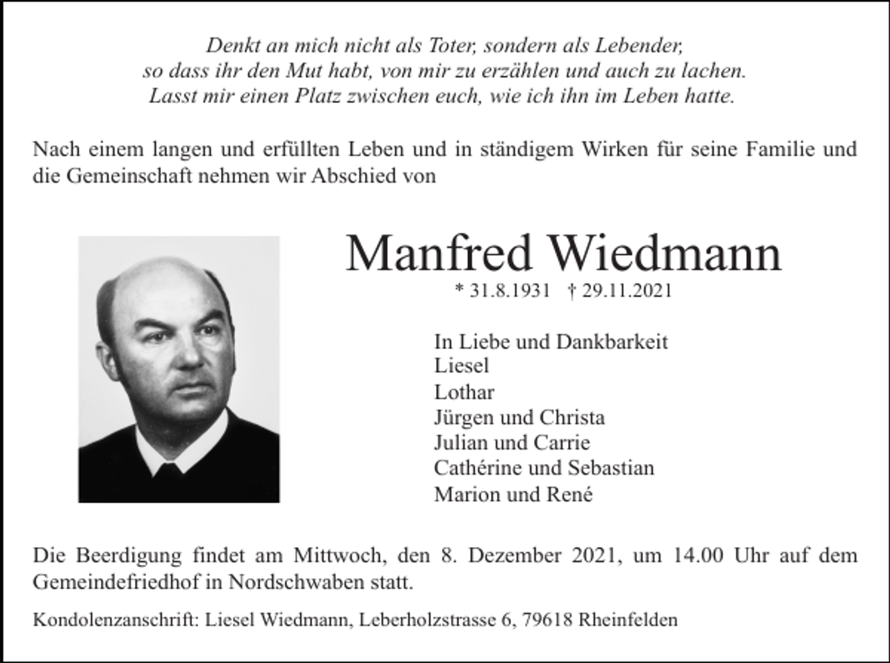 <p>Denkt an mich nicht als Toter, sondern als Lebender,<br />so dass ihr den Mut habt, von mir zu erzählen und auch zu lachen.<br />Lasst mir einen Platz zwischen euch, wie ich ihn im Leben hatte.<br />Nach einem langen und erfüllten Leben und in ständigem Wirken für seine Familie und<br />die Gemeinschaft nehmen wir Abschied von</p><p>Manfred Wiedmann<br />* 31.8.1931 † 29.11.2021</p><p>In Liebe und Dankbarkeit<br />Liesel<br />Lothar<br />Jürgen und Christa<br />Julian und Carrie<br />Cathérine und Sebastian<br />Marion und René<br />Die Beerdigung findet am Mittwoch, den 8. Dezember 2021, um 14.00 Uhr auf dem<br />Gemeindefriedhof in Nordschwaben statt.<br />Kondolenzanschrift: Liesel Wiedmann, Leberholzstrasse 6, 79618 Rheinfelden</p>