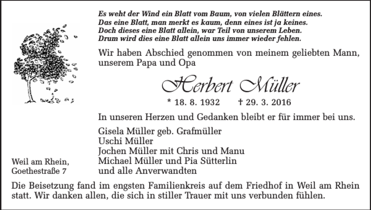 <p>Es weht der Wind ein Blatt vom Baum, von vielen Blättern eines.<br />Das eine Blatt, man merkt es kaum, denn eines ist ja keines.<br />Doch dieses eine Blatt allein, war Teil von unserem Leben.<br />Drum wird dies eine Blatt allein uns immer wieder fehlen.</p><p>Wir haben Abschied genommen von meinem geliebten Mann,<br />unserem Papa und Opa</p><p>Herbert Müller<br />* 18. 8. 1932 † 29. 3. 2016</p><p>In unseren Herzen und Gedanken bleibt er für immer bei uns.</p><p>Weil am Rhein,<br />Goethestraße 7</p><p>Gisela Müller geb. Grafmüller<br />Uschi Müller<br />Jochen Müller mit Chris und Manu<br />Michael Müller und Pia Sütterlin<br />und alle Anverwandten</p><p>Die Beisetzung fand im engsten Familienkreis auf dem Friedhof in Weil am Rhein<br />statt. Wir danken allen, die sich in stiller Trauer mit uns verbunden fühlen.</p>