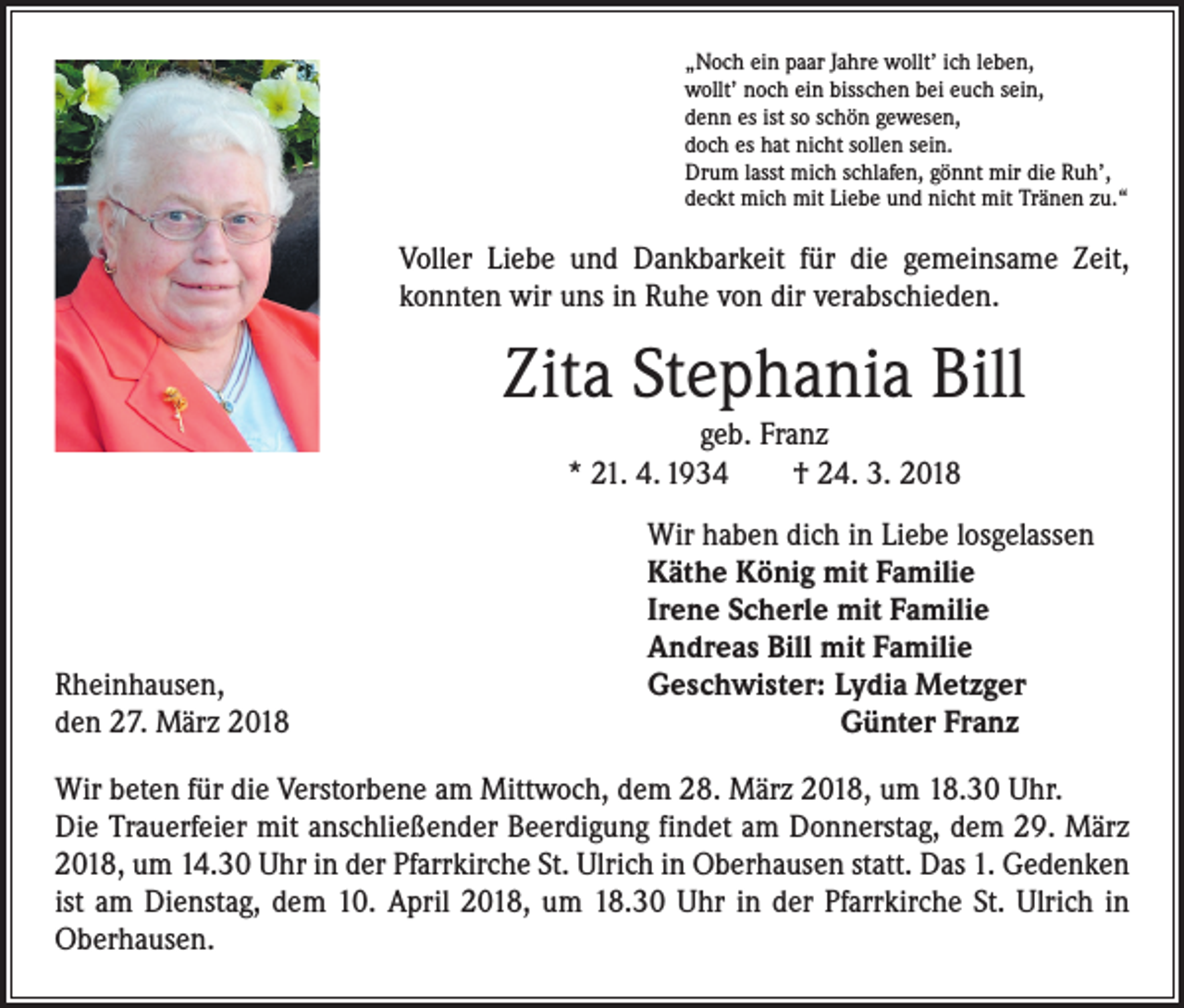<p>„Noch ein paar Jahre wollt’ ich leben,<br />wollt’ noch ein bisschen bei euch sein,<br />denn es ist so schön gewesen,<br />doch es hat nicht sollen sein.<br />Drum lasst mich schlafen, gönnt mir die Ruh’,<br />deckt mich mit Liebe und nicht mit Tränen zu.“</p><p>Voller Liebe und Dankbarkeit für die gemeinsame Zeit,<br />konnten wir uns in Ruhe von dir verabschieden.</p><p>Zita Stephania Bill<br />geb. Franz<br />* 21. 4. 1934 † 24. 3. 2018</p><p>Rheinhausen,<br />den 27. März 2018</p><p>Wir haben dich in Liebe losgelassen<br />Käthe König mit Familie<br />Irene Scherle mit Familie<br />Andreas Bill mit Familie<br />Geschwister: Lydia Metzger</p><p>Günter Franz</p><p>Wir beten für die Verstorbene am Mittwoch, dem 28. März 2018, um 18.30 Uhr.<br />Die Trauerfeier mit anschließender Beerdigung findet am Donnerstag, dem 29. März<br />2018, um 14.30 Uhr in der Pfarrkirche St. Ulrich in Oberhausen statt. Das 1. Gedenken<br />ist am Dienstag, dem 10. April 2018, um 18.30 Uhr in der Pfarrkirche St. Ulrich in<br />Oberhausen.</p>