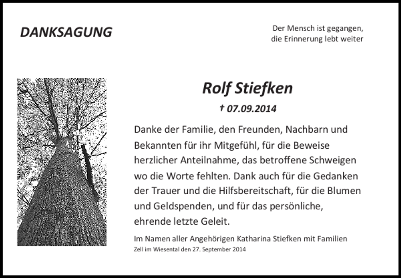 <p>DANKSAGUNG</p><p>Der Mensch ist gegangen,<br />die Erinnerung lebt weiter</p><p>Rolf Stiefken<br />† 07.09.2014<br />Danke der Familie, den Freunden, Nachbarn und<br />Bekannten für ihr Mitgefühl, für die Beweise<br />herzlicher Anteilnahme, das betroffene Schweigen<br />wo die Worte fehlten. Dank auch für die Gedanken<br />der Trauer und die Hilfsbereitschaft, für die Blumen<br />und Geldspenden, und für das persönliche,<br />ehrende letzte Geleit.<br />Im Namen aller Angehörigen Katharina Stiefken mit Familien<br />Zell im Wiesental den 27. September 2014</p>