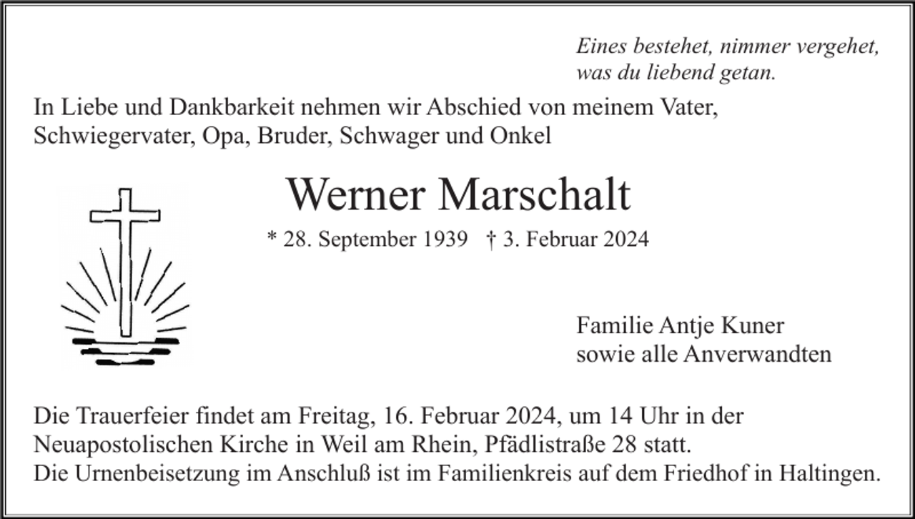 <p>Eines bestehet, nimmer vergehet,<br />was du liebend getan.</p><p>In Liebe und Dankbarkeit nehmen wir Abschied von meinem Vater,<br />Schwiegervater, Opa, Bruder, Schwager und Onkel</p><p>Werner Marschalt<br />* 28. September 1939 † 3. Februar 2024</p><p>Familie Antje Kuner<br />sowie alle Anverwandten<br />Die Trauerfeier findet am Freitag, 16. Februar 2024, um 14 Uhr in der<br />Neuapostolischen Kirche in Weil am Rhein, Pfädlistraße 28 statt.<br />Die Urnenbeisetzung im Anschluß ist im Familienkreis auf dem Friedhof in Haltingen.</p>