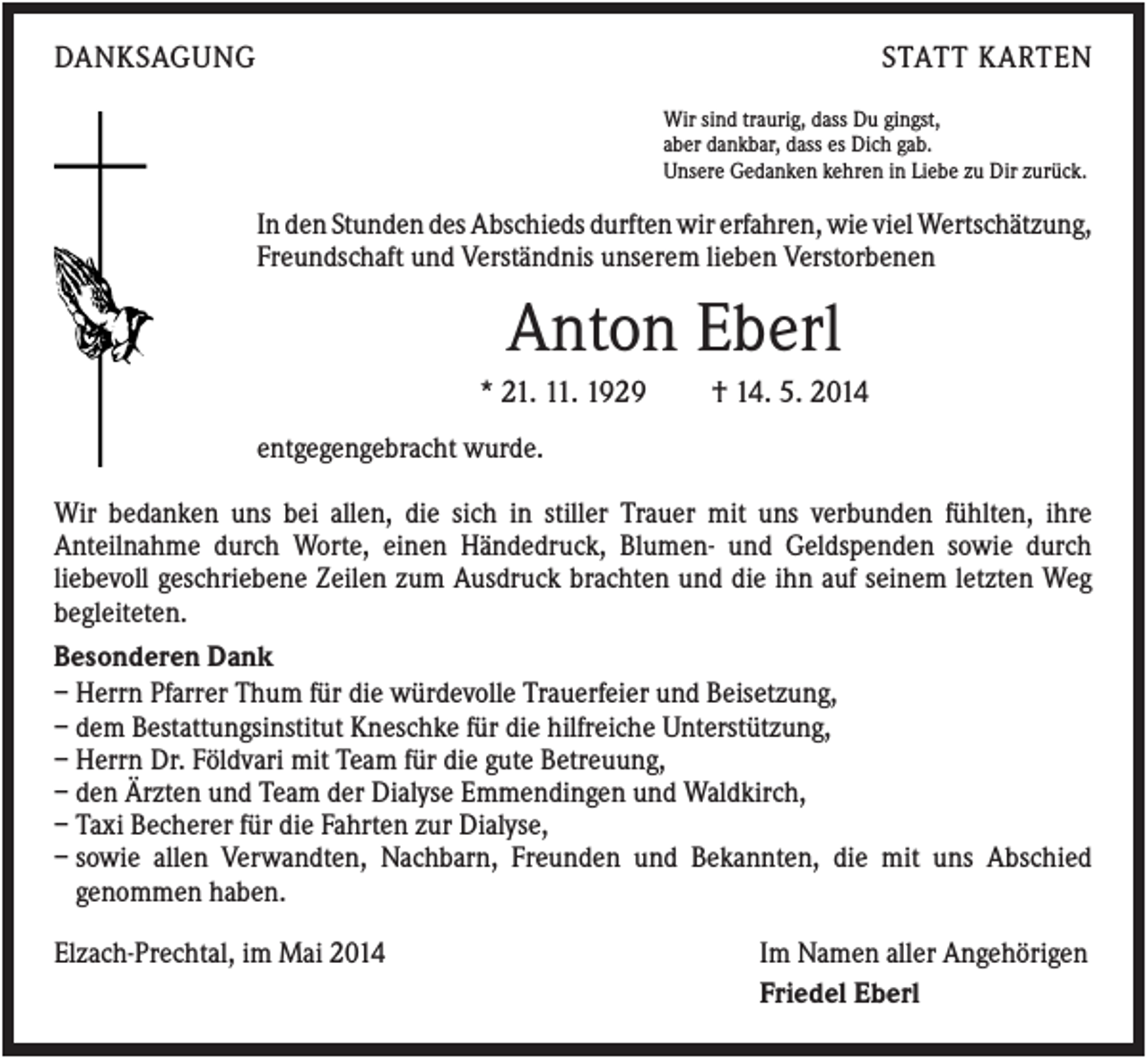 <p>DANKSAGUNG</p><p>STATT KARTEN<br />Wir sind traurig, dass Du gingst,<br />aber dankbar, dass es Dich gab.<br />Unsere Gedanken kehren in Liebe zu Dir zurück.</p><p>In den Stunden des Abschieds durften wir erfahren, wie viel Wertschätzung,<br />Freundschaft und Verständnis unserem lieben Verstorbenen</p><p>Anton Eberl<br />* 21. 11. 1929</p><p>† 14. 5. 2014</p><p>entgegengebracht wurde.<br />Wir bedanken uns bei allen, die sich in stiller Trauer mit uns verbunden fühlten, ihre<br />Anteilnahme durch Worte, einen Händedruck, Blumen- und Geldspenden sowie durch<br />liebevoll geschriebene Zeilen zum Ausdruck brachten und die ihn auf seinem letzten Weg<br />begleiteten.<br />Besonderen Dank<br />– Herrn Pfarrer Thum für die würdevolle Trauerfeier und Beisetzung,<br />– dem Bestattungsinstitut Kneschke für die hilfreiche Unterstützung,<br />– Herrn Dr. Földvari mit Team für die gute Betreuung,<br />– den Ärzten und Team der Dialyse Emmendingen und Waldkirch,<br />– Taxi Becherer für die Fahrten zur Dialyse,<br />– sowie allen Verwandten, Nachbarn, Freunden und Bekannten, die mit uns Abschied<br />genommen haben.<br />Elzach-Prechtal, im Mai 2014</p><p>Im Namen aller Angehörigen<br />Friedel Eberl</p>