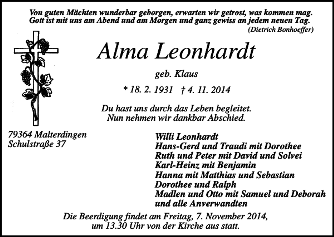 <p>Von guten Mächten wunderbar geborgen, erwarten wir getrost, was kommen mag.<br />Gott ist mit uns am Abend und am Morgen und ganz gewiss an jedem neuen Tag.<br />(Dietrich Bonhoeffer)</p><p>Alma Leonhardt<br />geb. Klaus<br />* 18. 2. 1931 † 4. 11. 2014</p><p>Du hast uns durch das Leben begleitet.<br />Nun nehmen wir dankbar Abschied.<br />79364 Malterdingen<br />Schulstraße 37</p><p>Willi Leonhardt<br />Hans-Gerd und Traudi mit Dorothee<br />Ruth und Peter mit David und Solvei<br />Karl-Heinz mit Benjamin<br />Hanna mit Matthias und Sebastian<br />Dorothee und Ralph<br />Madlen und Otto mit Samuel und Deborah<br />und alle Anverwandten<br />Die Beerdigung findet am Freitag, 7. November 2014,<br />um 13.30 Uhr von der Kirche aus statt.</p>
