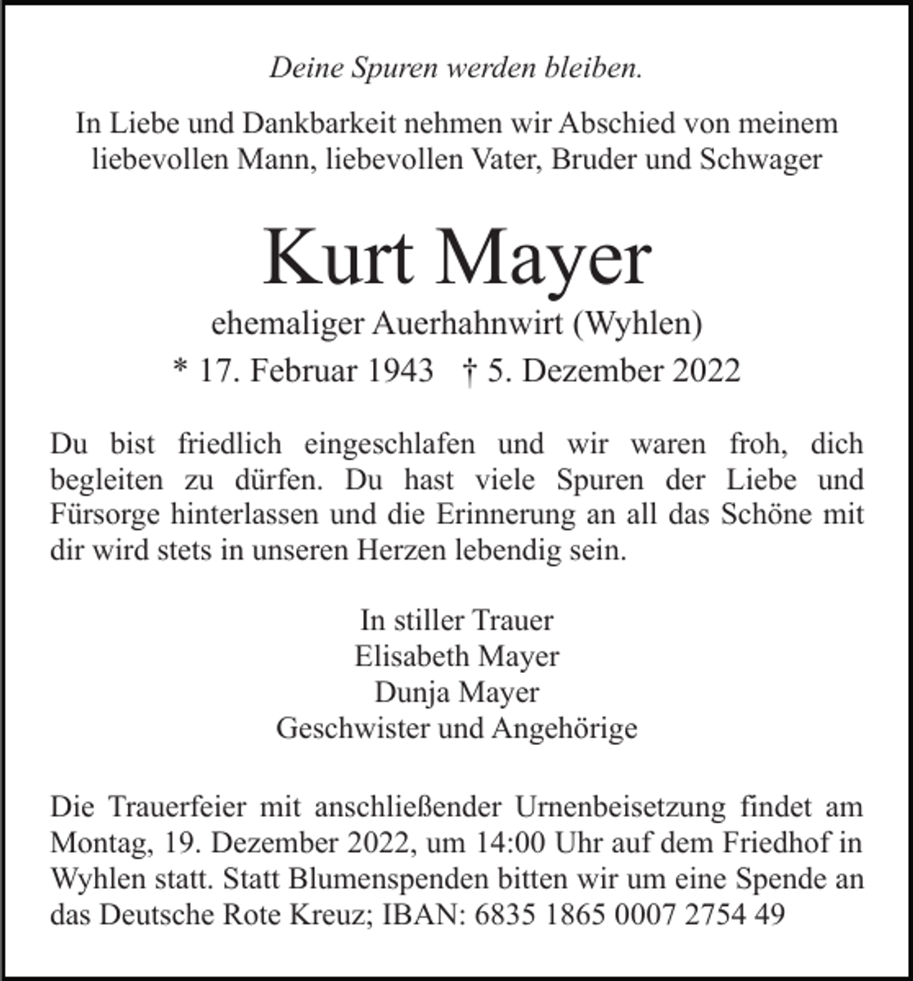 <p>Deine Spuren werden bleiben.<br />In Liebe und Dankbarkeit nehmen wir Abschied von meinem<br />liebevollen Mann, liebevollen Vater, Bruder und Schwager</p><p>Kurt Mayer<br />ehemaliger Auerhahnwirt (Wyhlen)<br />* 17. Februar 1943 † 5. Dezember 2022<br />Du bist friedlich eingeschlafen und wir waren froh, dich<br />begleiten zu dürfen. Du hast viele Spuren der Liebe und<br />Fürsorge hinterlassen und die Erinnerung an all das Schöne mit<br />dir wird stets in unseren Herzen lebendig sein.<br />In stiller Trauer<br />Elisabeth Mayer<br />Dunja Mayer<br />Geschwister und Angehörige<br />Die Trauerfeier mit anschließender Urnenbeisetzung findet am<br />Montag, 19. Dezember 2022, um 14:00 Uhr auf dem Friedhof in<br />Wyhlen statt. Statt Blumenspenden bitten wir um eine Spende an<br />das Deutsche Rote Kreuz; IBAN: 6835 1865 0007 2759</p>