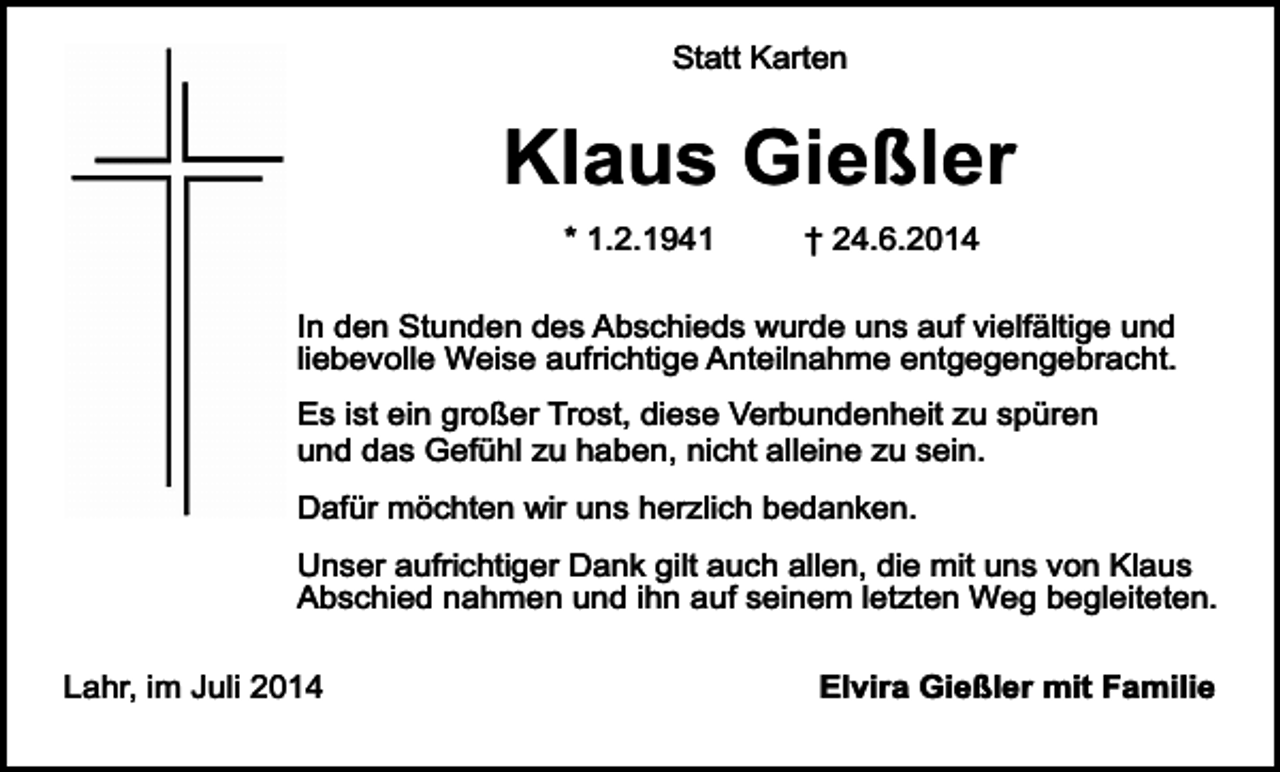 <p>Statt Karten</p><p>Klaus Gießler<br />* 1.2.1941</p><p>† 24.6.2014</p><p>In den Stunden des Abschieds wurde uns auf vielfältige und<br />liebevolle Weise aufrichtige Anteilnahme entgegengebracht.<br />Es ist ein großer Trost, diese Verbundenheit zu spüren<br />und das Gefühl zu haben, nicht alleine zu sein.<br />Dafür möchten wir uns herzlich bedanken.<br />Unser aufrichtiger Dank gilt auch allen, die mit uns von Klaus<br />Abschied nahmen und ihn auf seinem letzten Weg begleiteten.<br />Lahr, im Juli 2014</p><p>Elvira Gießler mit Familie</p>