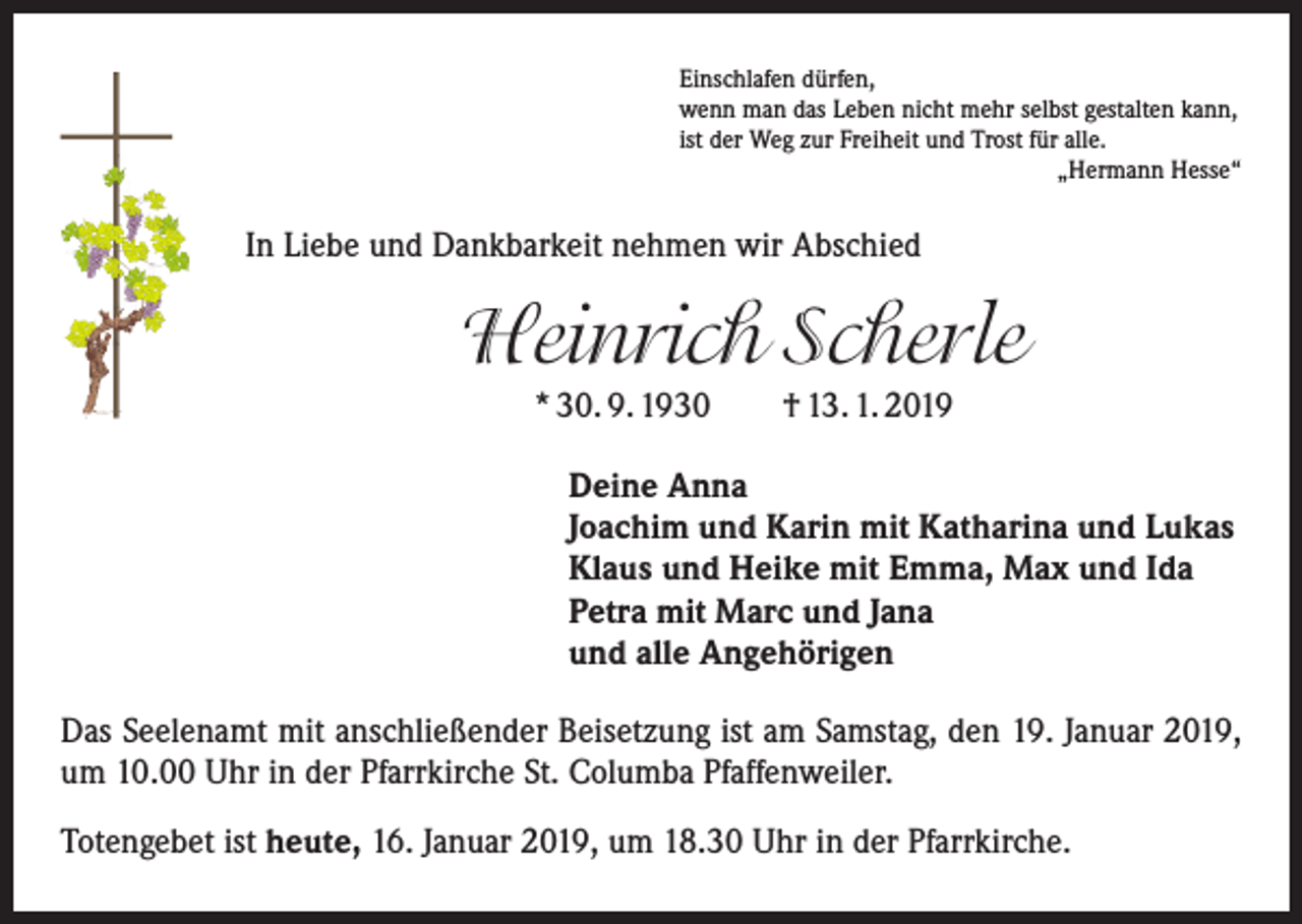 <p>Einschlafen dürfen,<br />wenn man das Leben nicht mehr selbst gestalten kann,<br />ist der Weg zur Freiheit und Trost für alle.</p><p>„Hermann Hesse“</p><p>In Liebe und Dankbarkeit nehmen wir Abschied</p><p>Heinrich Scherle<br />* 30. 9. 1930 † 13. 1. 2019<br />Deine Anna<br />Joachim und Karin mit Katharina und Lukas<br />Klaus und Heike mit Emma, Max und Ida<br />Petra mit Marc und Jana<br />und alle Angehörigen<br />Das Seelenamt mit anschließender Beisetzung ist am Samstag, den 19. Januar 2019,<br />um 10.00 Uhr in der Pfarrkirche St. Columba Pfaffenweiler.<br />Totengebet ist heute, 16. Januar 2019, um 18.30 Uhr in der Pfarrkirche.</p>