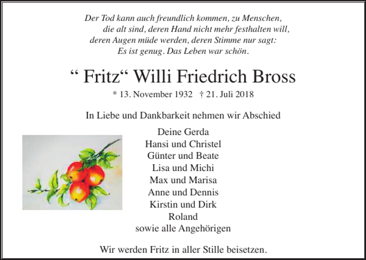 <p>Der Tod kann auch freundlich kommen, zu Menschen,<br />die alt sind, deren Hand nicht mehr festhalten will,<br />deren Augen müde werden, deren Stimme nur sagt:<br />Es ist genug. Das Leben war schön.</p><p>“ Fritz“ Willi Friedrich Bross<br />* 13. November 1932 † 21. Juli 2018</p><p>In Liebe und Dankbarkeit nehmen wir Abschied<br />Deine Gerda<br />Hansi und Christel<br />Günter und Beate<br />Lisa und Michi<br />Max und Marisa<br />Anne und Dennis<br />Kirstin und Dirk<br />Roland<br />sowie alle Angehörigen<br />Wir werden Fritz in aller Stille beisetzen.</p>