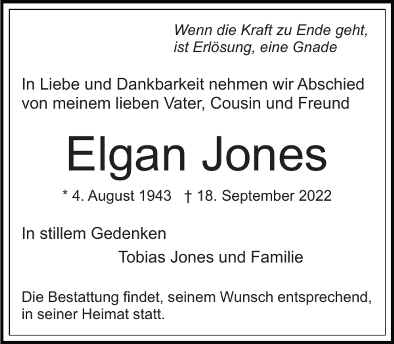 <p>Wenn die Kraft zu Ende geht,<br />ist Erlösung, eine Gnade</p><p>In Liebe und Dankbarkeit nehmen wir Abschied<br />von meinem lieben Vater, Cousin und Freund</p><p>Elgan Jones<br />* 4. August 1943 † 18. September 2022</p><p>In stillem Gedenken<br />Tobias Jones und Familie<br />Die Bestattung findet, seinem Wunsch entsprechend,<br />in seiner Heimat statt.</p>