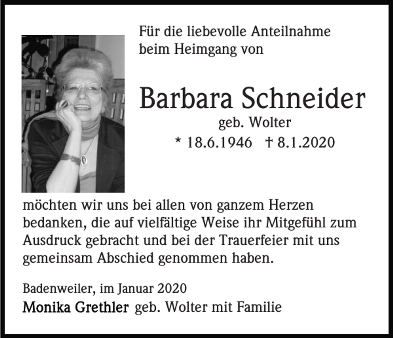<p>Für die liebevolle Anteilnahme<br />beim Heimgang von</p><p>Barbara Schneider<br />geb. Wolter<br />* 18.6.1946 † 8.1.2020</p><p>möchten wir uns bei allen von ganzem Herzen<br />bedanken, die auf vielfältige Weise ihr Mitgefühl zum<br />Ausdruck gebracht und bei der Trauerfeier mit uns<br />gemeinsam Abschied genommen haben.<br />Badenweiler, im Januar 2020</p><p>geb. Wolter mit Familie</p>