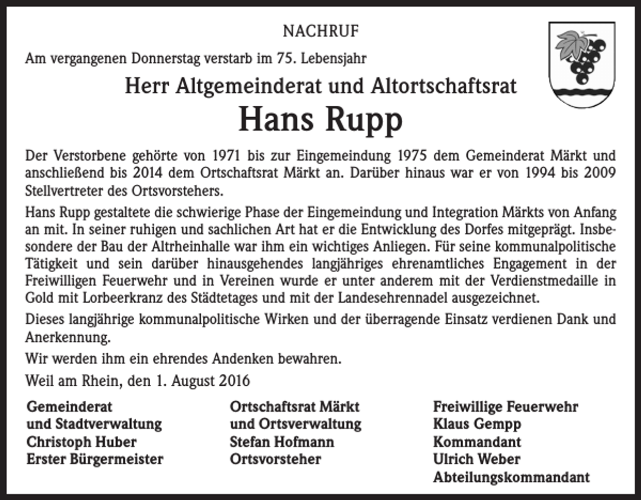 <p>nachruf<br />Am vergangenen Donnerstag verstarb im 75. Lebensjahr</p><p>Herr Altgemeinderat und Altortschaftsrat</p><p>Hans Rupp</p><p>Der Verstorbene gehörte von 1971 bis zur Eingemeindung 1975 dem Gemeinderat Märkt und<br />anschließend bis 2014 dem Ortschaftsrat Märkt an. Darüber hinaus war er von 1994 bis 2009<br />Stellvertreter des Ortsvorstehers.<br />Hans Rupp gestaltete die schwierige Phase der Eingemeindung und Integration Märkts von Anfang<br />an mit. In seiner ruhigen und sachlichen Art hat er die Entwicklung des Dorfes mitgeprägt. Insbesondere der Bau der Altrheinhalle war ihm ein wichtiges Anliegen. Für seine kommunalpolitische<br />Tätigkeit und sein darüber hinausgehendes langjähriges ehrenamtliches Engagement in der<br />Freiwilligen Feuerwehr und in Vereinen wurde er unter anderem mit der Verdienstmedaille in<br />Gold mit Lorbeerkranz des Städtetages und mit der Landesehrennadel ausgezeichnet.<br />Dieses langjährige kommunalpolitische Wirken und der überragende Einsatz verdienen Dank und<br />Anerkennung.<br />Wir werden ihm ein ehrendes Andenken bewahren.</p><p>Weil am Rhein, den 1. August 2016<br />Gemeinderat<br />und Stadtverwaltung<br />Christoph Huber<br />Erster Bürgermeister</p><p>Ortschaftsrat Märkt<br />und Ortsverwaltung<br />Stefan Hofmann<br />Ortsvorsteher</p><p>Freiwillige Feuerwehr<br />Klaus Gempp<br />Kommandant<br />Ulrich Weber<br />Abteilungskommandant</p>