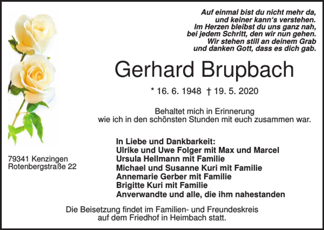 <p>Auf einmal bist du nicht mehr da,<br />und keiner kann‘s verstehen.<br />Im Herzen bleibst du uns ganz nah,<br />bei jedem Schritt, den wir nun gehen.<br />Wir stehen still an deinem Grab<br />und danken Gott, dass es dich gab.</p><p>Gerhard Brupbach<br />* 16. 6. 1948 † 19. 5. 2020<br />Behaltet mich in Erinnerung<br />wie ich in den schönsten Stunden mit euch zusammen war.</p><p>79341 Kenzingen<br />Rotenbergstraße 22</p><p>In Liebe und Dankbarkeit:<br />Ulrike und Uwe Folger mit Max und Marcel<br />Ursula Hellmann mit Familie<br />Michael und Susanne Kuri mit Familie<br />Annemarie Gerber mit Familie<br />Brigitte Kuri mit Familie<br />Anverwandte und alle, die ihm nahestanden</p><p>Die Beisetzung findet im Familien- und Freundeskreis<br />auf dem Friedhof in Heimbach statt.</p>