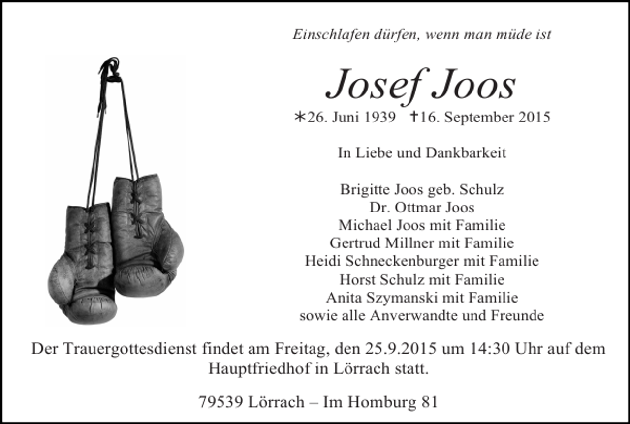 <p>Einschlafen dürfen, wenn man müde ist</p><p>Josef Joos</p><p>!26. Juni 1939 "16. September 2015<br />In Liebe und Dankbarkeit<br />Brigitte Joos geb. Schulz<br />Dr. Ottmar Joos<br />Michael Joos mit Familie<br />Gertrud Millner mit Familie<br />Heidi Schneckenburger mit Familie<br />Horst Schulz mit Familie<br />Anita Szymanski mit Familie<br />sowie alle Anverwandte und Freunde</p><p>Der Trauergottesdienst findet am Freitag, den 25.9.2015 um 14:30 Uhr auf dem<br />Hauptfriedhof in Lörrach statt.<br />79539 Lörrach – Im Homburg 81</p>