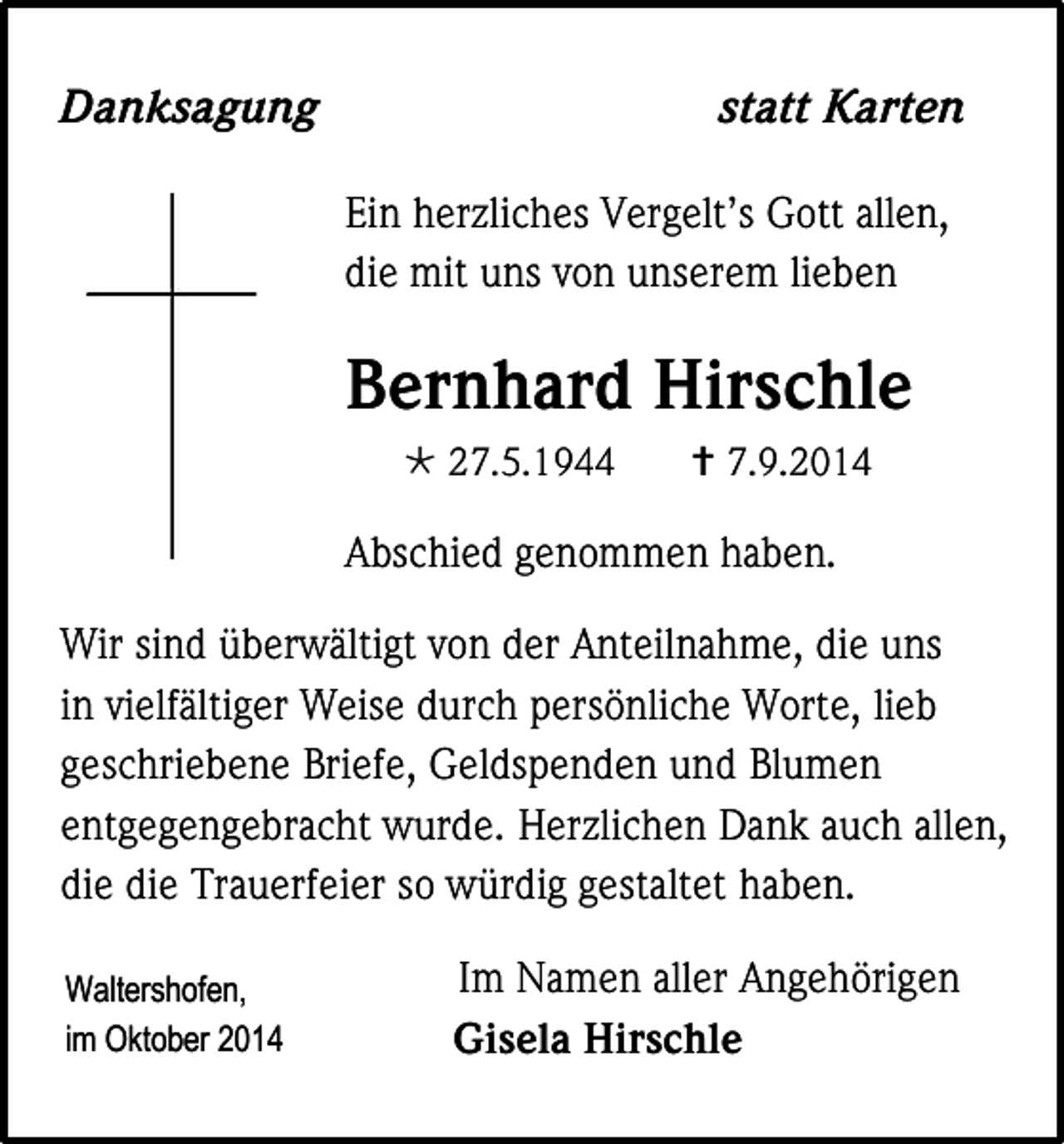 <p>Danksagung</p><p>statt Karten<br />Ein herzliches Vergelt’s Gott allen,<br />die mit uns von unserem lieben</p><p>Bernhard Hirschle<br /> 27.5.1944</p><p> 7.9.2014</p><p>Abschied genommen haben.<br />Wir sind überwältigt von der Anteilnahme, die uns<br />in vielfältiger Weise durch persönliche Worte, lieb<br />geschriebene Briefe, Geldspenden und Blumen<br />entgegengebracht wurde. Herzlichen Dank auch allen,<br />die die Trauerfeier so würdig gestaltet haben.<br />Waltershofen,<br />im Oktober 2014</p><p>Im Namen aller Angehörigen<br />Gisela Hirschle</p>