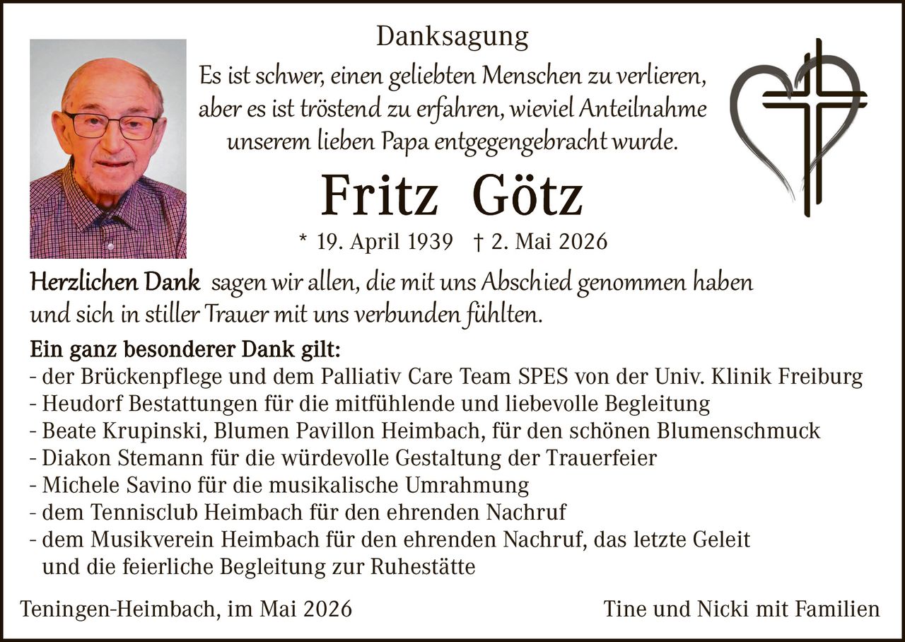 <p><strong>Danksagung</strong></p>

<p><i>Es ist schwer, einen geliebten Menschen zu verlieren, aber es ist tröstend zu erfahren, wieviel Anteilnahme unserem lieben Papa entgegengebracht wurde.</i></p>

<p><strong>Fritz Götz</strong></p>

<p>* 19. April 1939 † 2. Mai 2026</p>

<p><strong>Herzlichen Dank</strong> sagen wir allen, die mit uns Abschied genommen haben und sich in stiller Trauer mit uns verbunden fühlten.</p>

<p><strong>Ein ganz besonderer Dank gilt:</strong></p>

<p>- der Brückenpflege und dem Palliativ Care Team SPES von der Univ. Klinik Freiburg<br>
- Heudorf Bestattungen für die mitfühlende und liebevolle Begleitung<br>
- Beate Krupinski, Blumen Pavillon Heimbach, für den schönen Blumenschmuck<br>
- Diakon Stemann für die würdevolle Gestaltung der Trauerfeier<br>
- Michele Savino für die musikalische Umrahmung<br>
- dem Tennisclub Heimbach für den ehrenden Nachruf<br>
- dem Musikverein Heimbach für den ehrenden Nachruf, das letzte Geleit und die feierliche Begleitung zur Ruhestätte</p>

<p>Teningen-Heimbach, im Mai 2026<br><br>Tine und Nicki mit Familien</p>