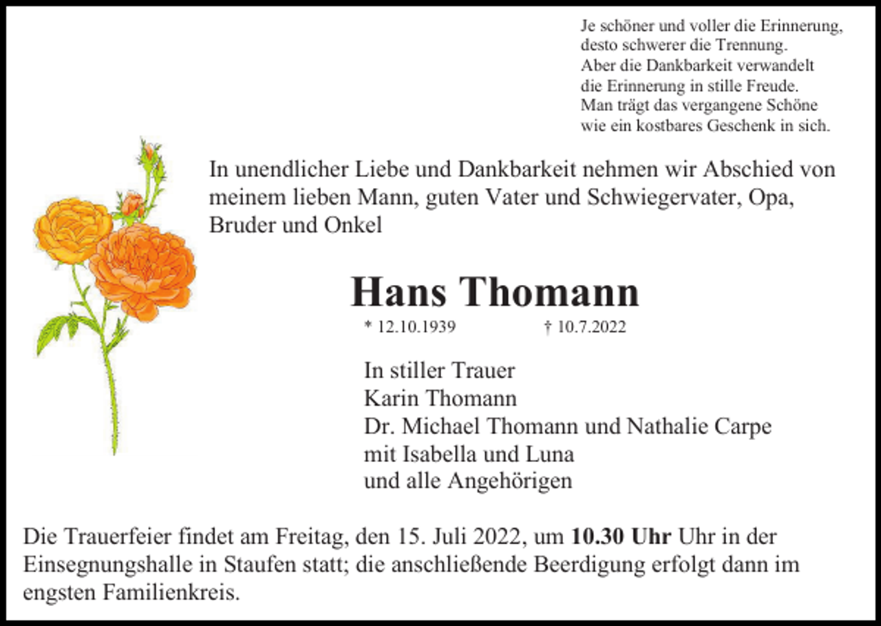 <p>Je schöner und voller die Erinnerung,<br />desto schwerer die Trennung.<br />Aber die Dankbarkeit verwandelt<br />die Erinnerung in stille Freude.<br />Man trägt das vergangene Schöne<br />wie ein kostbares Geschenk in sich.</p><p>In unendlicher Liebe und Dankbarkeit nehmen wir Abschied von<br />meinem lieben Mann, guten Vater und Schwiegervater, Opa,<br />Bruder und Onkel</p><p>Hans Thomann<br />* 12.10.1939</p><p>† 10.7.2022</p><p>In stiller Trauer<br />Karin Thomann<br />Dr. Michael Thomann und Nathalie Carpe<br />mit Isabella und Luna<br />und alle Angehörigen<br />Die Trauerfeier findet am Freitag, den 15. Juli 2022, um 10.30 Uhr Uhr in der<br />Einsegnungshalle in Staufen statt; die anschließende Beerdigung erfolgt dann im<br />engsten Familienkreis.</p>