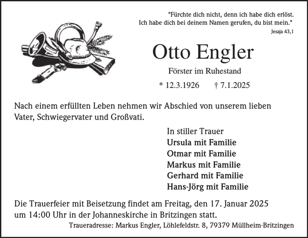 <p>"Fürchte dich nicht, denn ich habe dich erlöst.<br />Ich habe dich bei deinem Namen gerufen, du bist mein."<br />Jesaja 43,1</p><p>Otto Engler<br />Förster im Ruhestand<br />* 12.3.1926</p><p>† 7.1.2025</p><p>Nach einem erfüllten Leben nehmen wir Abschied von unserem lieben<br />Vater, Schwiegervater und Großvati.<br />In stiller Trauer<br />Ursula mit Familie<br />Otmar mit Familie<br />Markus mit Familie<br />Gerhard mit Familie<br />Hans-Jörg mit Familie<br />Die Trauerfeier mit Beisetzung findet am Freitag, den 17. Januar 2025<br />um 14:00 Uhr in der Johanneskirche in Britzingen statt.<br />Traueradresse: Markus Engler, Löhlefeldstr. 8, 79379 Müllheim-Britzingen</p>
