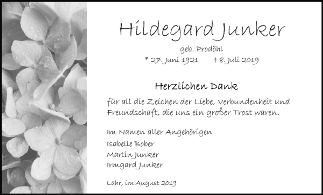 <p>Hildegard Junker<br />geb. Prodöhl<br />* 27. Juni 1921<br />† 8. Juli 2019</p><p>für all die Zeichen der Liebe, Verbundenheit und<br />Freundschaft, die uns ein großer Trost waren.<br />Im Namen aller Angehörigen<br />Isabelle Bober<br />Martin Junker<br />Irmgard Junker<br />Lahr, im August 2019</p>