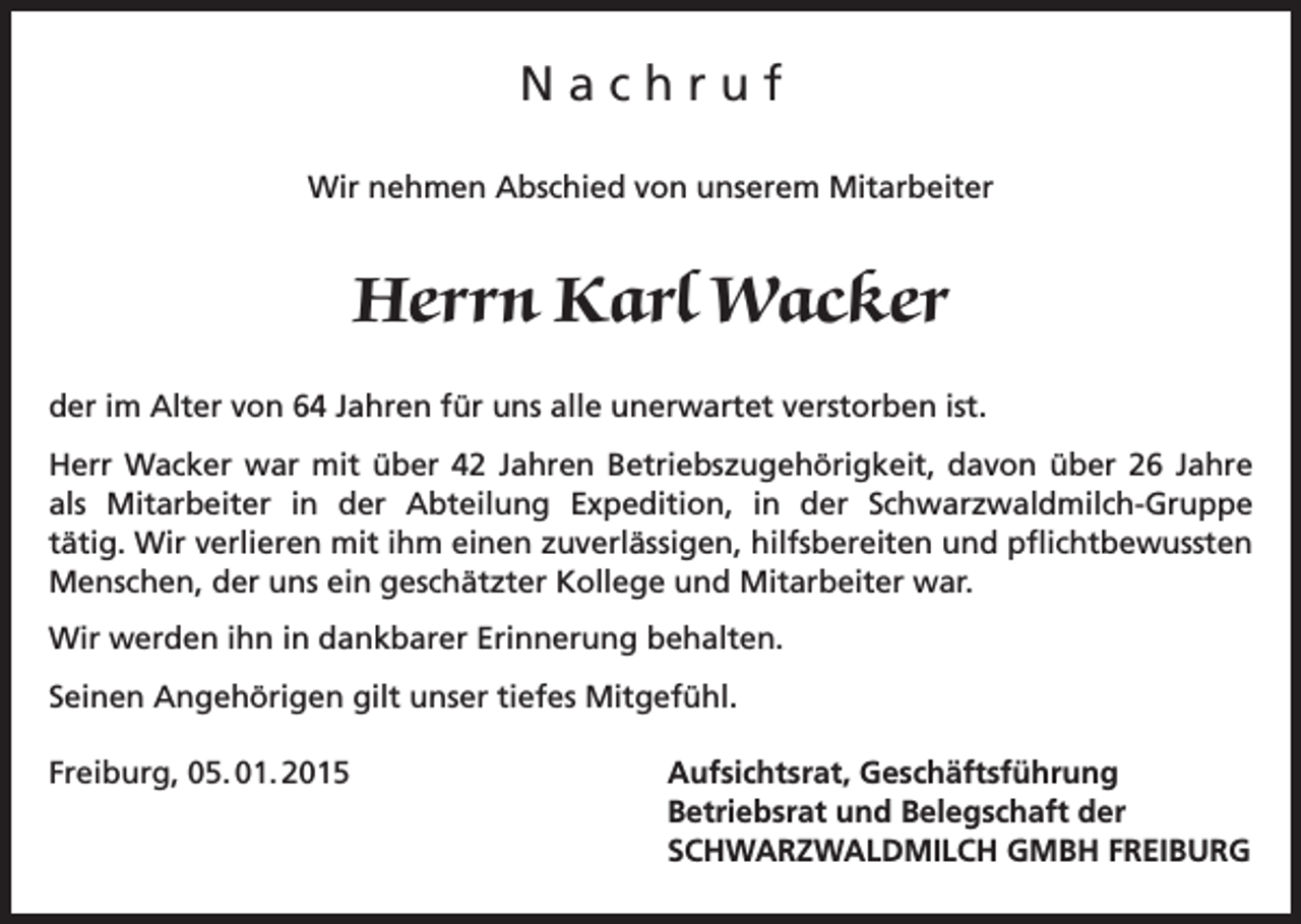 <p>Nachruf<br />Wir nehmen Abschied von unserem Mitarbeiter</p><p>Herrn Karl Wacker<br />der im Alter von 64 Jahren für uns alle unerwartet verstorben ist.<br />Herr Wacker war mit über 42 Jahren Betriebszugehörigkeit, davon über 26 Jahre<br />als Mitarbeiter in der Abteilung Expedition, in der Schwarzwaldmilch-Gruppe<br />tätig. Wir verlieren mit ihm einen zuverlässigen, hilfsbereiten und pflichtbewussten<br />Menschen, der uns ein geschätzter Kollege und Mitarbeiter war.<br />Wir werden ihn in dankbarer Erinnerung behalten.<br />Seinen Angehörigen gilt unser tiefes Mitgefühl.<br />Freiburg, 05. 01. 2015</p><p>Aufsichtsrat, Geschäftsführung<br />Betriebsrat und Belegschaft der<br />SCHWARZWALDMILCH GMBH FREIBURG</p>
