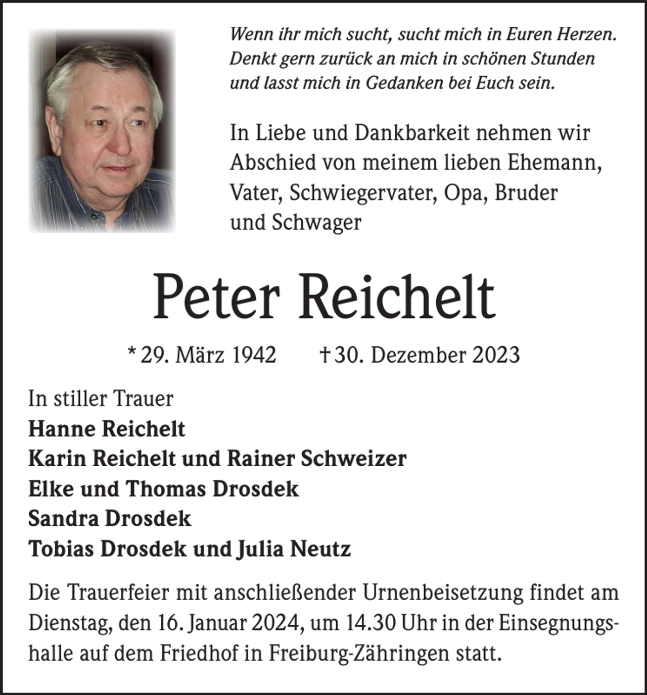 <p>Wenn ihr mich sucht, sucht mich in Euren Herzen.<br />Denkt gern zurück an mich in schönen Stunden<br />und lasst mich in Gedanken bei Euch sein.</p><p>In Liebe und Dankbarkeit nehmen wir<br />Abschied von meinem lieben Ehemann,<br />Vater, Schwiegervater, Opa, Bruder<br />und Schwager</p><p>Peter Reichelt<br />* 29. März 1942</p><p>† 30. Dezember 2023</p><p>In stiller Trauer<br />Hanne Reichelt<br />Karin Reichelt und Rainer Schweizer<br />Elke und Thomas Drosdek<br />Sandra Drosdek<br />Tobias Drosdek und Julia Neutz<br />Die Trauerfeier mit anschließender Urnenbeisetzung findet am<br />Dienstag, den 16. Januar 2024, um 14.30 Uhr in der Einsegnungshalle auf dem Friedhof in Freiburg-Zähringen statt.</p>