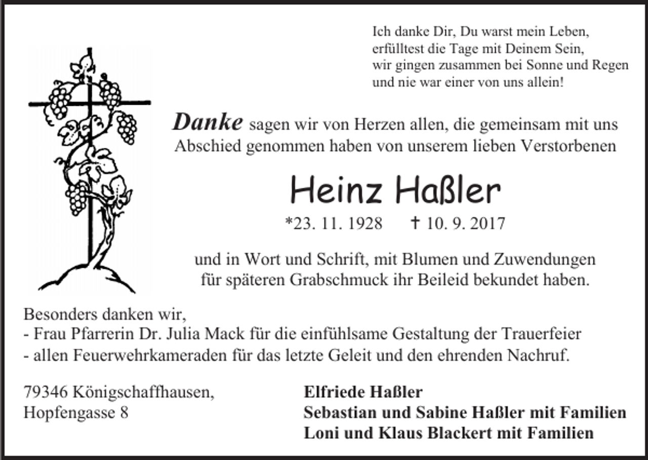 <p>Ich danke Dir, Du warst mein Leben,<br />erfülltest die Tage mit Deinem Sein,<br />wir gingen zusammen bei Sonne und Regen<br />und nie war einer von uns allein!</p><p>Danke sagen wir von Herzen allen, die gemeinsam mit uns<br />Abschied genommen haben von unserem lieben Verstorbenen</p><p>Heinz Haßler</p><p>*23. 11. 1928</p><p> 10. 9. 2017</p><p>und in Wort und Schrift, mit Blumen und Zuwendungen<br />für späteren Grabschmuck ihr Beileid bekundet haben.<br />Besonders danken wir,<br />- Frau Pfarrerin Dr. Julia Mack für die einfühlsame Gestaltung der Trauerfeier<br />- allen Feuerwehrkameraden für das letzte Geleit und den ehrenden Nachruf.<br />79346 Königschaffhausen,<br />Hopfengasse 8</p><p>Elfriede Haßler<br />Sebastian und Sabine Haßler mit Familien<br />Loni und Klaus Blackert mit Familien</p>