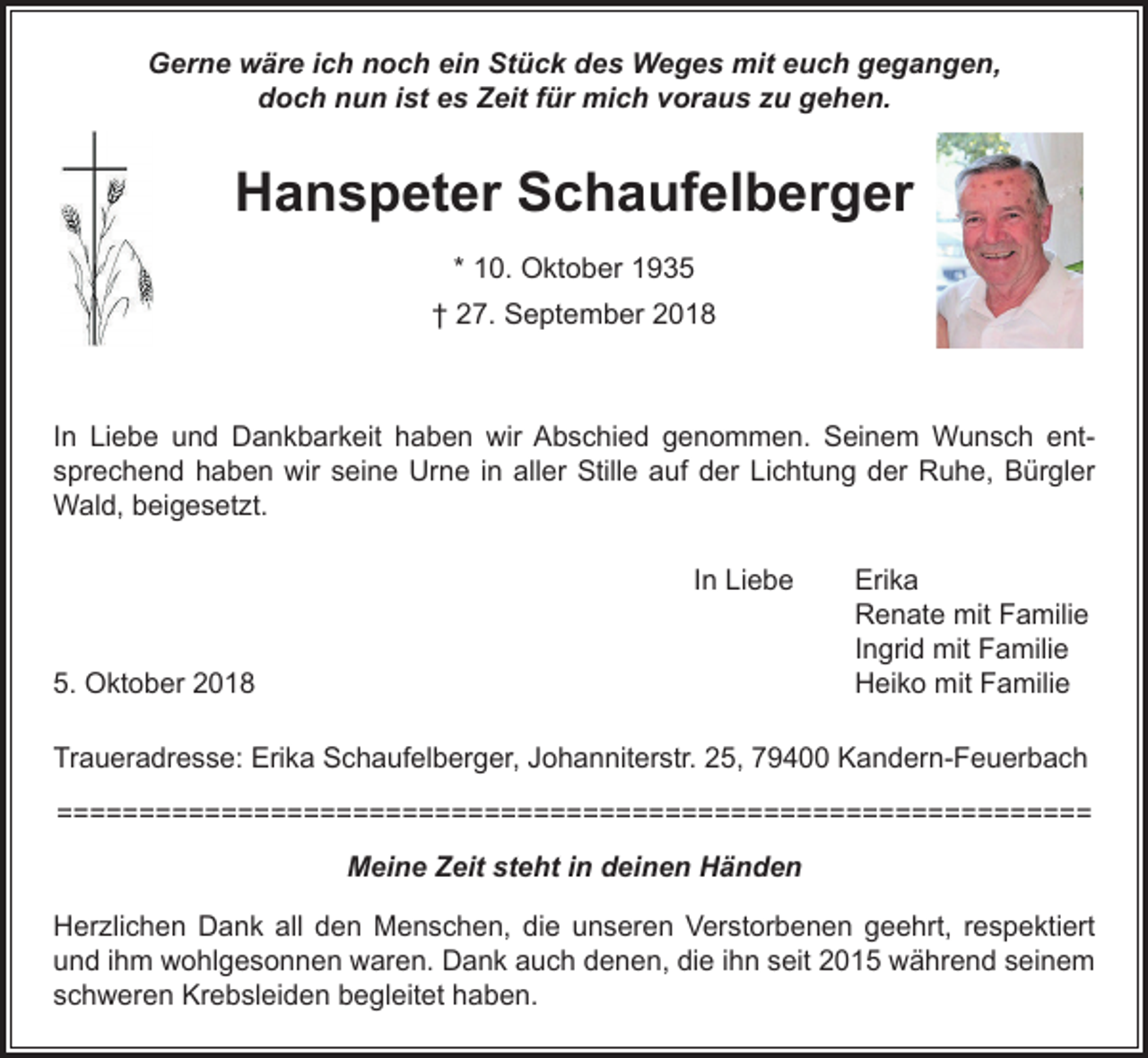 <p>Gerne wäre ich noch ein Stück des Weges mit euch gegangen,<br />doch nun ist es Zeit für mich voraus zu gehen.</p><p>Hanspeter Schaufelberger<br />* 10. Oktober 1935<br />† 27. September 2018</p><p>In Liebe und Dankbarkeit haben wir Abschied genommen. Seinem Wunsch ent­<br />sprechend haben wir seine Urne in aller Stille auf der Lichtung der Ruhe, Bürgler<br />Wald, beigesetzt.</p><p>In Liebe</p><p>5. Oktober 2018</p><p>Erika<br />Renate mit Familie<br />Ingrid mit Familie<br />Heiko mit Familie</p><p>Traueradresse: Erika Schaufelberger, Johanniterstr. 25, 79400 Kandern-Feuerbach<br />============================================================​​===<br />Meine Zeit steht in deinen Händen<br />Herzlichen Dank all den Menschen, die unseren Verstorbenen geehrt, respektiert<br />und ihm wohlgesonnen waren. Dank auch denen, die ihn seit 2015 während seinem<br />schweren Krebsleiden begleitet haben.</p>