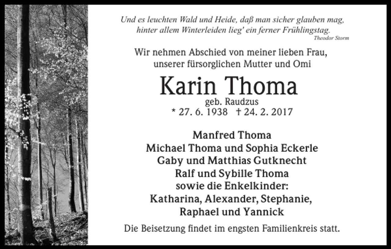 <p>Und es leuchten Wald und Heide, daß man sicher glauben mag,<br />hinter allem Winterleiden lieg' ein ferner Frühlingstag.<br />Theodor Storm</p><p>Wir nehmen Abschied von meiner lieben Frau,<br />unserer fürsorglichen Mutter und Omi</p><p>Karin Thoma<br />geb. Raudzus<br />* 27. 6. 1938 † 24. 2. 2017</p><p>Manfred Thoma<br />Michael Thoma und Sophia Eckerle<br />Gaby und Matthias Gutknecht<br />Ralf und Sybille Thoma<br />sowie die Enkelkinder:<br />Katharina, Alexander, Stephanie,<br />Raphael und Yannick<br />Die Beisetzung findet im engsten Familienkreis statt.</p>