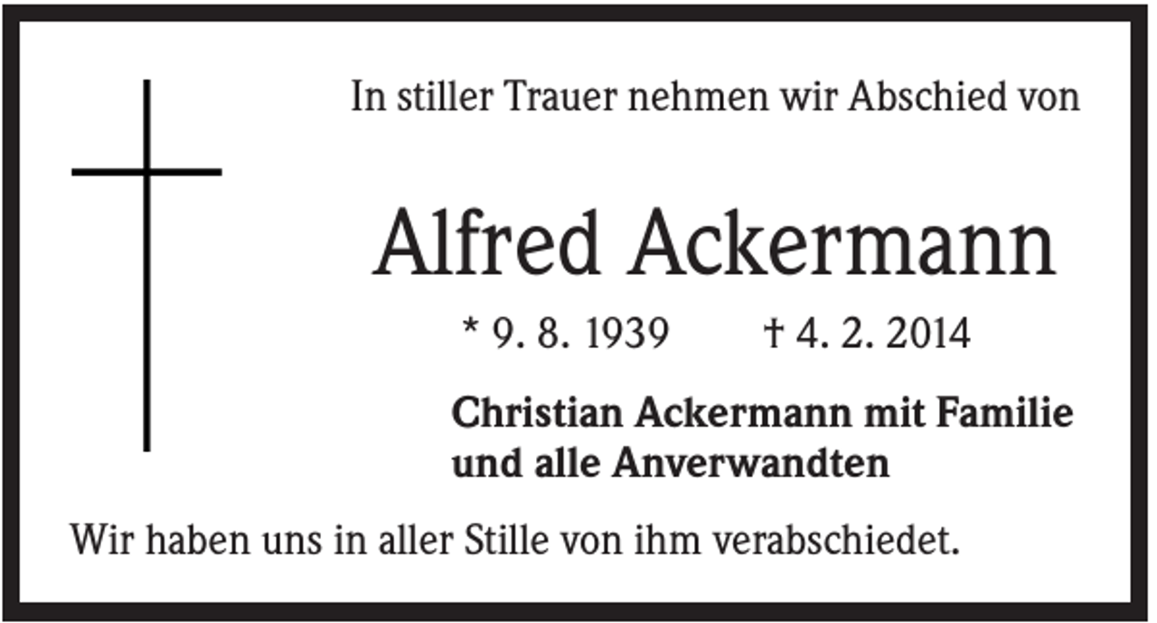 <p>In stiller Trauer nehmen wir Abschied von</p><p>Alfred Ackermann<br />* 9. 8. 1939</p><p>† 4. 2. 2014</p><p>Christian Ackermann mit Familie<br />und alle Anverwandten<br />Wir haben uns in aller Stille von ihm verabschiedet.</p>
