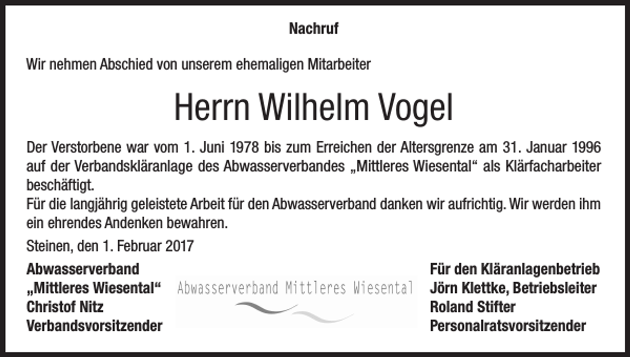<p>Nachruf<br />Wir nehmen Abschied von unserem ehemaligen Mitarbeiter</p><p>Herrn Wilhelm Vogel<br />Der Verstorbene war vom 1. Juni 1978 bis zum Erreichen der Altersgrenze am 31. Januar 1996<br />auf der Verbandskläranlage des Abwasserverbandes „Mittleres Wiesental“ als Klärfacharbeiter<br />beschäftigt.<br />Für die langjährig geleistete Arbeit für den Abwasserverband danken wir aufrichtig. Wir werden ihm<br />ein ehrendes Andenken bewahren.<br />Steinen, den 1. Februar 2017<br />Abwasserverband<br />Für den Kläranlagenbetrieb<br />„Mittleres Wiesental“<br />Jörn Klettke, Betriebsleiter<br />Christof Nitz<br />Roland Stifter<br />Verbandsvorsitzender Personalratsvorsitzender</p>