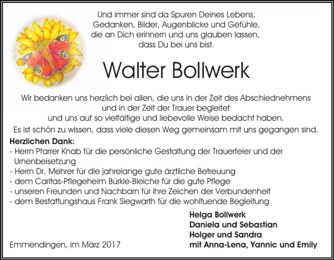 <p>Und immer sind da Spuren Deines Lebens,<br />Gedanken, Bilder, Augenblicke und Gefühle,<br />die an Dich erinnern und uns glauben lassen,<br />dass Du bei uns bist.</p><p>Walter Bollwerk<br />Wir bedanken uns herzlich bei allen, die uns in der Zeit des Abschiednehmens<br />und in der Zeit der Trauer begleitet<br />und uns auf so vielfältige und liebevolle Weise bedacht haben.<br />Es ist schön zu wissen, dass viele diesen Weg gemeinsam mit uns gegangen sind.<br />Herzlichen Dank:<br />- Herrn Pfarrer Knab für die persönliche Gestaltung der Trauerfeier und der<br />Urnenbeisetzung<br />- Herrn Dr. Mehrer für die jahrelange gute ärztliche Betreuung<br />- dem Caritas-Pflegeheim Bürkle-Bleiche für die gute Pflege<br />- unseren Freunden und Nachbarn für ihre Zeichen der Verbundenheit<br />- dem Bestattungshaus Frank Siegwarth für die wohltuende Begleitung</p><p>Emmendingen, im März 2017</p><p>Helga Bollwerk<br />Daniela und Sebastian<br />Holger und Sandra<br />mit Anna-Lena, Yannic und Emily</p>