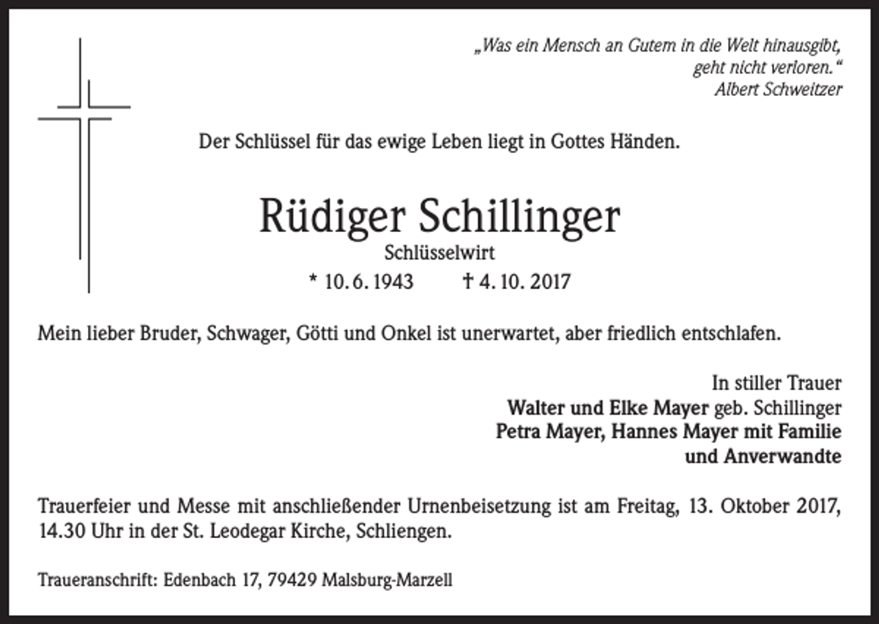 <p>„Was ein Mensch an Gutem in die Welt hinausgibt,<br />geht nicht verloren.“<br />Albert Schweitzer</p><p>Der Schlüssel für das ewige Leben liegt in Gottes Händen.</p><p>Rüdiger Schillinger<br />Schlüsselwirt<br />* 10. 6. 1943<br />† 4. 10. 2017</p><p>Mein lieber Bruder, Schwager, Götti und Onkel ist unerwartet, aber friedlich entschlafen.<br />In stiller Trauer<br />Walter und Elke Mayer geb. Schillinger<br />Petra Mayer, Hannes Mayer mit Familie<br />und Anverwandte<br />Trauerfeier und Messe mit anschließender Urnenbeisetzung ist am Freitag, 13. Oktober 2017,<br />14.30 Uhr in der St. Leodegar Kirche, Schliengen.<br />Traueranschrift: Edenbach 17, 79429 Malsburg-Marzell</p>