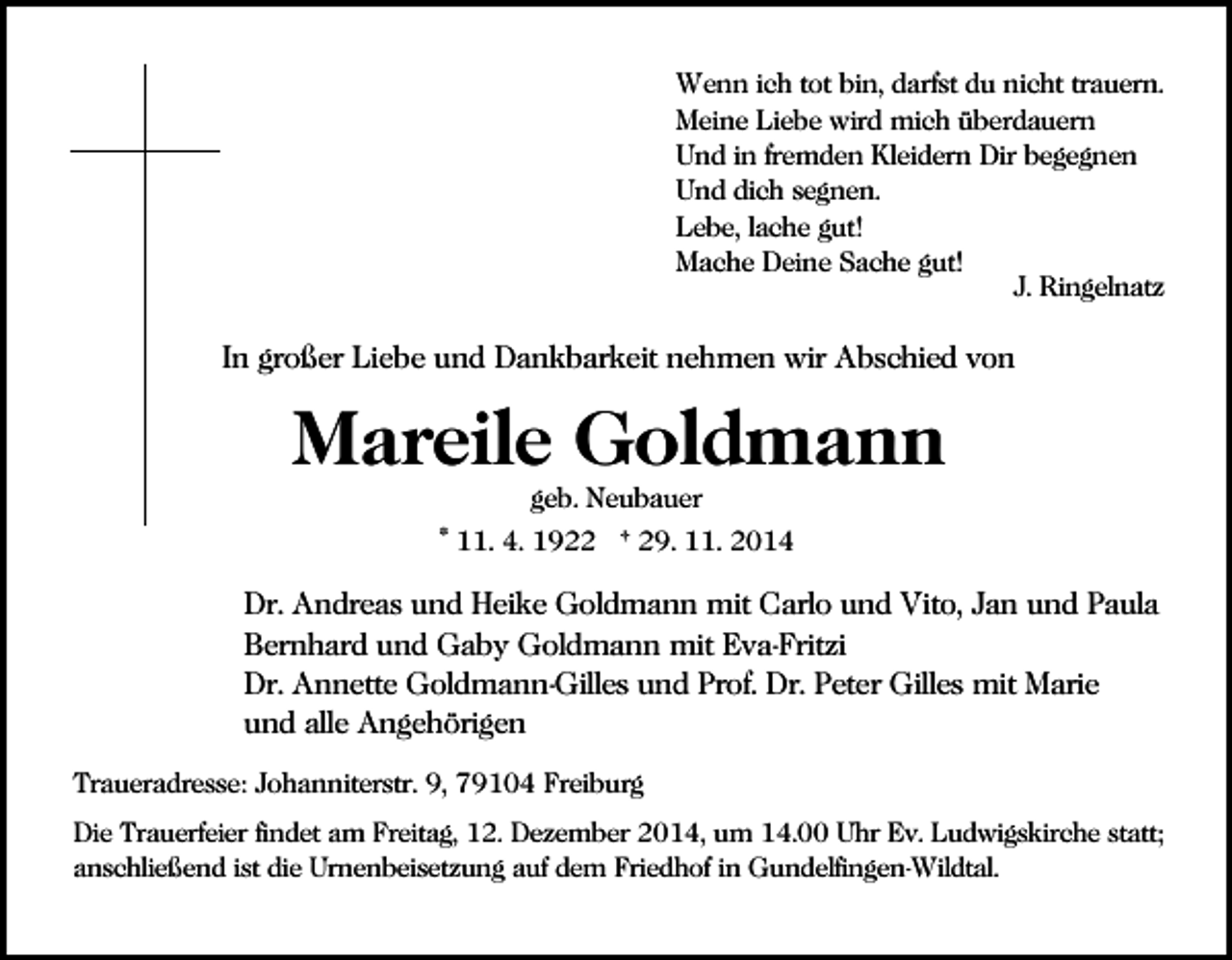 <p>Wenn ich tot bin, darfst du nicht trauern.<br />Meine Liebe wird mich überdauern<br />Und in fremden Kleidern Dir begegnen<br />Und dich segnen.<br />Lebe, lache gut!<br />Mache Deine Sache gut!<br />J. Ringelnatz</p><p>In großer Liebe und Dankbarkeit nehmen wir Abschied von</p><p>Mareile Goldmann<br />geb. Neubauer</p><p>* 11. 4. 1922 † 29. 11. 2014</p><p>Dr. Andreas und Heike Goldmann mit Carlo und Vito, Jan und Paula<br />Bernhard und Gaby Goldmann mit Eva-Fritzi<br />Dr. Annette Goldmann-Gilles und Prof. Dr. Peter Gilles mit Marie<br />und alle Angehörigen<br />Traueradresse: Johanniterstr. 9, 79104 Freiburg<br />Die Trauerfeier findet am Freitag, 12. Dezember 2014, um 14.00 Uhr Ev. Ludwigskirche statt;<br />anschließend ist die Urnenbeisetzung auf dem Friedhof in Gundelfingen-Wildtal.</p>