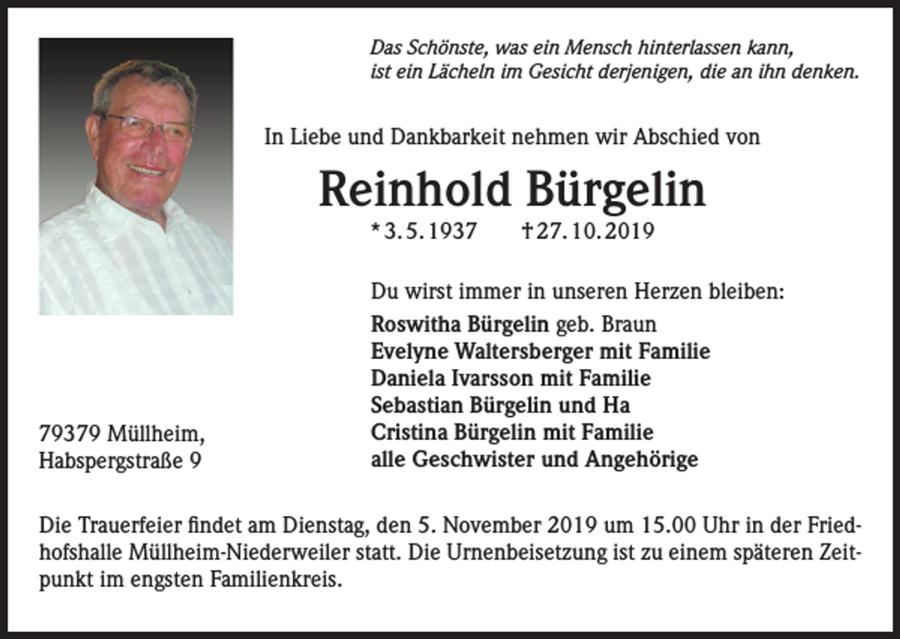 <p>Das Schönste, was ein Mensch hinterlassen kann,<br />ist ein Lächeln im Gesicht derjenigen, die an ihn denken.</p><p>In Liebe und Dankbarkeit nehmen wir Abschied von</p><p>Reinhold Bürgelin<br />* 3. 5. 1939379 Müllheim,<br />Habspergstraße 9</p><p>† 27. 10. 2019</p><p>Du wirst immer in unseren Herzen bleiben:<br />Roswitha Bürgelin geb. Braun<br />Evelyne Waltersberger mit Familie<br />Daniela Ivarsson mit Familie<br />Sebastian Bürgelin und Ha<br />Cristina Bürgelin mit Familie<br />alle Geschwister und Angehörige</p><p>Die Trauerfeier findet am Dienstag, den 5. November 2019 um 15.00 Uhr in der Friedhofshalle Müllheim-Niederweiler statt. Die Urnenbeisetzung ist zu einem späteren Zeitpunkt im engsten Familienkreis.</p>