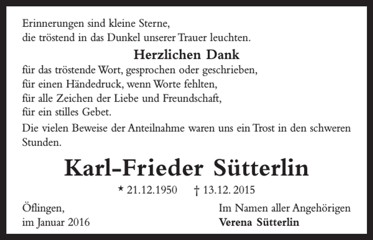 <p>Erinnerungen sind kleine Sterne,<br />die tröstend in das Dunkel unserer Trauer leuchten.</p><p>Herzlichen Dank</p><p>für das tröstende Wort, gesprochen oder geschrieben,<br />für einen Händedruck, wenn Worte fehlten,<br />für alle Zeichen der Liebe und Freundschaft,<br />für ein stilles Gebet.<br />Die vielen Beweise der Anteilnahme waren uns ein Trost in den schweren<br />Stunden.</p><p>Karl-Frieder Sütterlin<br />* 21. 12. 1950 † 13. 12. 2015<br />Öflingen,<br />im Januar 2016</p><p>Im Namen aller Angehörigen<br />Verena Sütterlin</p>