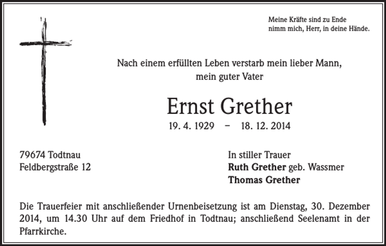 <p>79674 Todtnau<br />Feldbergstraße 12</p><p>Meine Kräfte sind zu Ende<br />nimm mich, Herr, in deine Hände.</p><p>Nach einem erfüllten Leben verstarb mein lieber Mann,<br />mein guter Vater</p><p>Ernst Grether<br />19. 4. 1929 – 18. 12. 2014</p><p>In stiller Trauer<br />R<br />uth Grether geb. Wassmer<br />Thomas Grether</p><p>Die Trauerfeier mit anschließender Urnenbeisetzung ist am Dienstag, 30. Dezember<br />2014, um 14.30 Uhr auf dem Friedhof in Todtnau; anschließend Seelenamt in der<br />Pfarrkirche.</p>