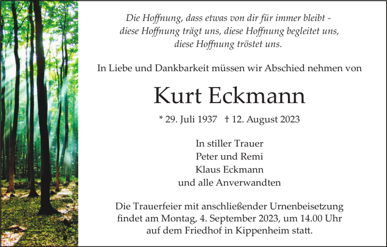 <p>Die Hoﬀnung, dass etwas von dir für immer bleibt ­<br />diese Hoﬀnung trägt uns, diese Hoﬀnung begleitet uns,<br />diese Hoﬀnung tröstet uns.<br />In Liebe und Dankbarkeit müssen wir Abschied nehmen von</p><p>Kurt Eckmann<br />* 29. Juli 1937 † 12. August 2023<br />In stiller Trauer<br />Peter und Remi<br />Klaus Eckmann<br />und alle Anverwandten<br />Die Trauerfeier mit anschließender Urnenbeise�ung<br />ﬁndet am Montag, 4. September 2023, um 14.00 Uhr<br />auf dem Friedhof in Kippenheim sta�.</p>