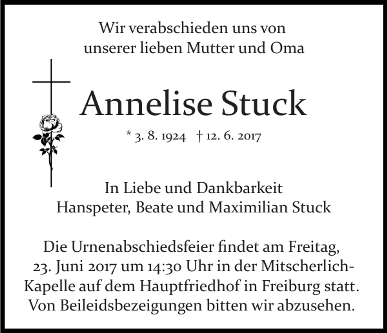 <p>Wir verabschieden uns von<br />unserer lieben Mutter und Oma</p><p>Annelise Stuck<br />* 3. 8. 1924 † 12. 6. 2017</p><p>In Liebe und Dankbarkeit<br />Hanspeter, Beate und Maximilian Stuck<br />Die Urnenabschiedsfeier ﬁndet am Freitag,<br />23. Juni 2017 um 14:30 Uhr in der Mitscherlich­<br />Kapelle auf dem Hauptfriedhof in Freiburg statt.<br />Von Beileidsbezeigungen bitten wir abzusehen.</p>